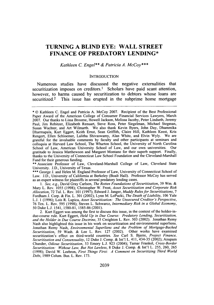 handle is hein.journals/flr75 and id is 2055 raw text is: TURNING A BLIND EYE: WALL STREETFINANCE OF PREDATORY LENDING*Kathleen C. Engel** & Patricia A. McCoy***INTRODUCTIONNumerous studies have discussed the negative externalities thatsecuritization imposes on creditors.' Scholars have paid scant attention,however, to harms caused by securitization to debtors whose loans aresecuritized.2 This issue has erupted in the subprime home mortgage* © Kathleen C. Engel and Patricia A. McCoy 2007. Recipient of the Best ProfessionalPaper Award of the American College of Consumer Financial Services Lawyers, March2007. Our thanks to Lissa Broome, Howell Jackson, Melissa Jacoby, Peter Lindseth, JeremyPaul, Jim Rebitzer, Elizabeth Renuart, Steve Ross, Peter Siegelman, Michael Stegman,Susan Wachter, and Art Wilmarth. We also thank Kevin Byers, John Day, DhammikaDharmapala, Kurt Eggert, Keith Ernst, Sean Griffith, Claire Hill, Kathleen Keest, KrisRengert, Ellen Schloemer, Lalitha Shivaswamy, Alan White, and Elvin Wyly. We aregrateful for the invaluable comments by faculty and other participants at seminars andcolloquia at Harvard Law School, The Wharton School, the University of North CarolinaSchool of Law, American University School of Law, and our own universities. Ourgratitude to Jessica Matthewson and Margaret Montano for their superb support. Finally,thanks to the University of Connecticut Law School Foundation and the Cleveland-MarshallFund for their generous funding.** Associate Professor of Law, Cleveland-Marshall College of Law, Cleveland StateUniversity. J.D., University of Texas.*** George J. and Helen M. England Professor of Law, University of Connecticut School ofLaw. J.D., University of California at Berkeley (Boalt Hall). Professor McCoy has servedas an expert witness for plaintiffs in several predatory lending cases.1. See, e.g., David Gray Carlson, The Rotten Foundations of Securitization, 39 Wm. &Mary L. Rev. 1055 (1998); Christopher W. Frost, Asset Securitization and Corporate RiskAllocation, 72 Tul. L. Rev. 101 (1997); Edward J. Janger, Muddy Rules for Securitizations, 7Fordham J. Corp. & Fin. L. 301 (2002); Lynn M. LoPucki, The Death of Liability, 106 YaleL.J. 1 (1996); Lois R. Lupica, Asset Securitization: The Unsecured Creditor's Perspective,76 Tex. L. Rev. 595 (1998); Steven L. Schwarcz, Intermediary Risk in a Global Economy,50 Duke L.J. 1541, 1580-81, 1585-86 (2001).2. Kurt Eggert was among the first to discuss this issue, in the context of the holder-in-due-course rule. Kurt Eggert, Held Up in Due Course: Predatory Lending, Securitization,and the Holder in Due Course Doctrine, 35 Creighton L. Rev. 503 (2002). Jonathan RemyNash also highlighted this issue in his work on securitization and environmental superliens.Jonathan Remy Nash, Environmental Superliens and the Problem of Mortgage-BackedSecuritization, 59 Wash. & Lee L. Rev. 127 (2002).   Other works have examinedsecuritization's effect on third-world countries. See Carl S. Bjerre, Project Finance,Securitization and Consensuality, 12 Duke J. Comp. & Int'l L. 411, 434-35 (2002); AnupamChander, Odious Securitization, 53 Emory L.J. 923 (2004); Tamar Frankel, Cross-BorderSecuritization: Without Law, But Not Lawless, 8 Duke J. Comp. & Int'l L. 255, 260, 265(1998); David W. Leebron, First Things First: A Comment on Securitizing Third WorldDebt, 1989 Colum. Bus. L. Rev. 173.2039
