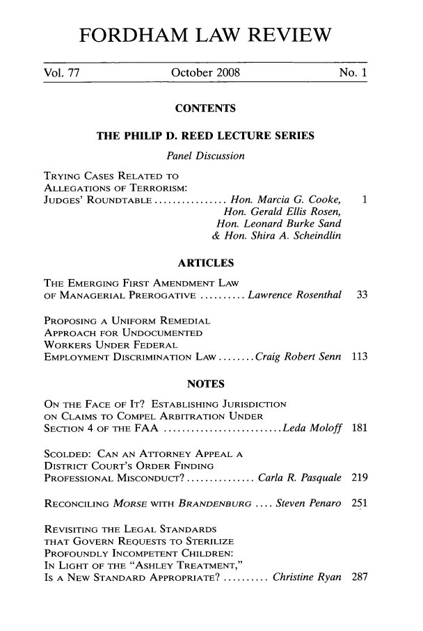 handle is hein.journals/flr77 and id is 1 raw text is: FORDHAM LAW REVIEWVol. 77              October 2008                No. 1CONTENTSTHE PHILIP D. REED LECTURE SERIESPanel DiscussionTRYING CASES RELATED TOALLEGATIONS OF TERRORISM:JUDGES' ROUNDTABLE ................ Hon. Marcia G. Cooke,Hon. Gerald Ellis Rosen,Hon. Leonard Burke Sand& Hon. Shira A. ScheindlinARTICLESTHE EMERGING FIRST AMENDMENT LAWOF MANAGERIAL PREROGATIVE .......... Lawrence Rosenthal  33PROPOSING A UNIFORM REMEDIALAPPROACH FOR UNDOCUMENTEDWORKERS UNDER FEDERALEMPLOYMENT DISCRIMINATION LAW ........ Craig Robert Senn 113NOTESON THE FACE OF IT? ESTABLISHING JURISDICTIONON CLAIMS TO COMPEL ARBITRATION UNDERSECTION 4 OF THE FAA  .......................... Leda Moloff  181SCOLDED: CAN AN ATTORNEY APPEAL ADISTRICT COURT'S ORDER FINDINGPROFESSIONAL MISCONDUCT? ............... Carla R. Pasquale 219RECONCILING MORSE WITH BRANDENBURG .... Steven Penaro 251REVISITING THE LEGAL STANDARDSTHAT GOVERN REQUESTS TO STERILIZEPROFOUNDLY INCOMPETENT CHILDREN:IN LIGHT OF THE ASHLEY TREATMENT,Is A NEW STANDARD APPROPRIATE? .......... Christine Ryan 287