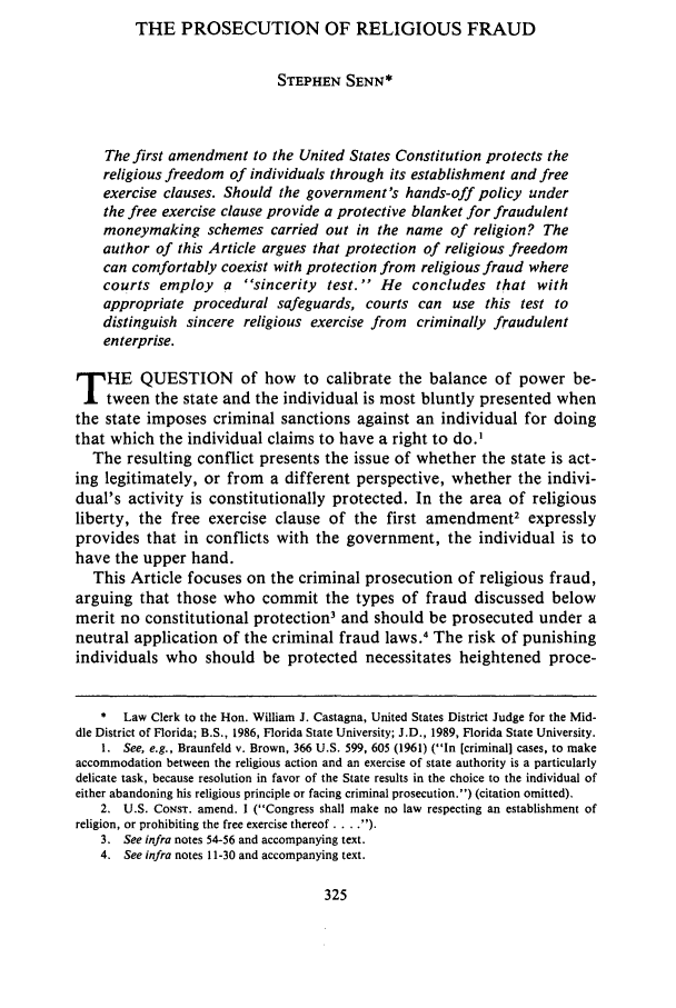 handle is hein.journals/flsulr17 and id is 335 raw text is: THE PROSECUTION OF RELIGIOUS FRAUD
STEPHEN SENN*
The first amendment to the United States Constitution protects the
religious freedom of individuals through its establishment and free
exercise clauses. Should the government's hands-off policy under
the free exercise clause provide a protective blanket for fraudulent
moneymaking schemes carried out in the name of religion? The
author of this Article argues that protection of religious freedom
can comfortably coexist with protection from religious fraud where
courts employ a sincerity test.' He concludes that with
appropriate procedural safeguards, courts can use this test to
distinguish sincere religious exercise from criminally fraudulent
enterprise.
T HE QUESTION of how to calibrate the balance of power be-
tween the state and the individual is most bluntly presented when
the state imposes criminal sanctions against an individual for doing
that which the individual claims to have a right to do.'
The resulting conflict presents the issue of whether the state is act-
ing legitimately, or from a different perspective, whether the indivi-
dual's activity is constitutionally protected. In the area of religious
liberty, the free exercise clause of the first amendment2 expressly
provides that in conflicts with the government, the individual is to
have the upper hand.
This Article focuses on the criminal prosecution of religious fraud,
arguing that those who commit the types of fraud discussed below
merit no constitutional protection3 and should be prosecuted under a
neutral application of the criminal fraud laws.4 The risk of punishing
individuals who should be protected necessitates heightened proce-
*  Law Clerk to the Hon. William J. Castagna, United States District Judge for the Mid-
dle District of Florida; B.S., 1986, Florida State University; J.D., 1989, Florida State University.
1. See, e.g., Braunfeld v. Brown, 366 U.S. 599, 605 (1961) (In [criminal] cases, to make
accommodation between the religious action and an exercise of state authority is a particularly
delicate task, because resolution in favor of the State results in the choice to the individual of
either abandoning his religious principle or facing criminal prosecution.) (citation omitted).
2. U.S. CoNsT. amend. I (Congress shall make no law respecting an establishment of
religion, or prohibiting the free exercise thereof . . ).
3. See infra notes 54-56 and accompanying text.
4. See infra notes 11-30 and accompanying text.


