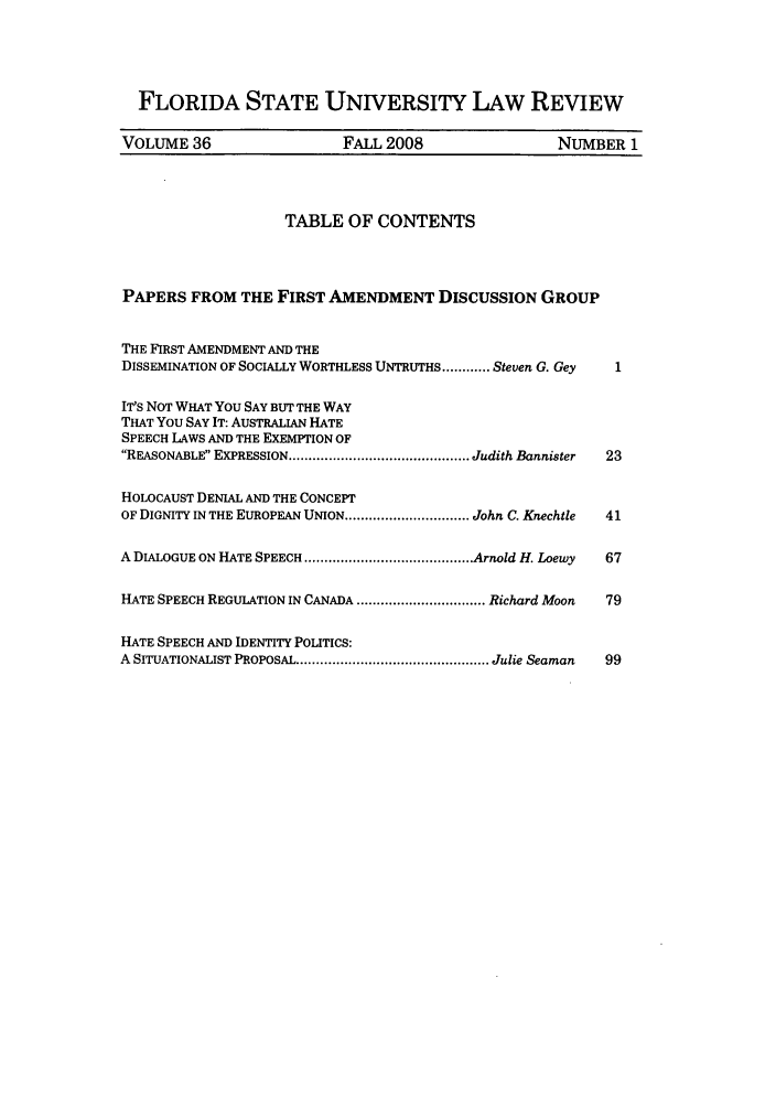 handle is hein.journals/flsulr36 and id is 1 raw text is: FLORIDA STATE UNIVERSITY LAW REVIEWVOLUME 36                  FALL 2008                  NUMBER 1TABLE OF CONTENTSPAPERS FROM THE FIRST AMENDMENT DISCUSSION GROUPTHE FIRST AMENDMENT AND THEDISSEMINATION OF SOCIALLY WORTHLESS UNTRUTHS ............ Steven G. Gey  1IT'S NOT WHAT You SAY BUT THE WAYTHAT You SAY IT: AUSTRALIAN HATESPEECH LAWS AND THE EXEMPTION OFREASONABLE EXPRESSION ............................................. Judith Bannister  23HOLOCAUST DENIAL AND THE CONCEPTOF DIGNITY IN THE EUROPEAN UNION ............................... John C. Knechtle  41A DIALOGUE ON HATE SPEECH .......................................... Arnold H. Loewy  67HATE SPEECH REGULATION IN CANADA ................................ Richard Moon  79HATE SPEECH AND IDENTITY POLITICS:A  SITUATIONALIST PROPOSAL ................................................ Julie Seaman  99