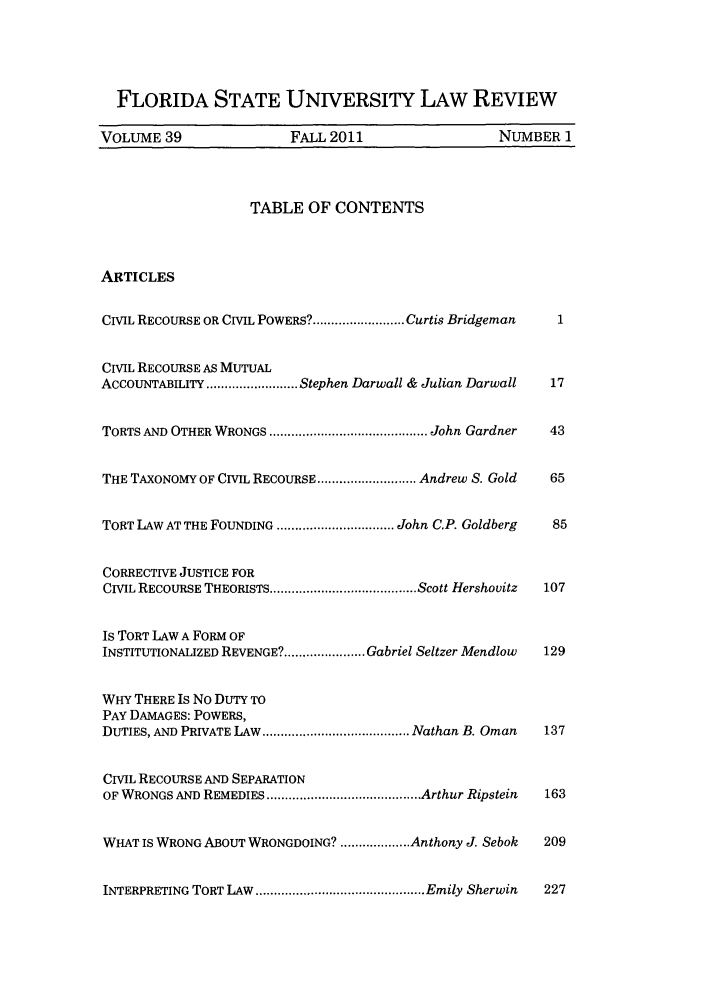 handle is hein.journals/flsulr39 and id is 1 raw text is: FLORIDA STATE UNIVERSITY LAW REVIEWVOLUME 39                FALL 2011                   NUMBER 1TABLE OF CONTENTSARTICLESCIVIL RECOURSE OR CIVIL POWERS? ......................... Curtis Bridgeman  1CIVIL RECOURSE AS MUTUALACCOUNTABILITY ......................... Stephen Darwall & Julian Darwall  17TORTS AND OTHER WRONGS ........................................... John Gardner  43THE TAXONOMY OF CIVIL RECOURSE ........................... Andrew S. Gold  65TORT LAW AT THE FOUNDING ................................ John C.P. Goldberg  85CORRECTIVE JUSTICE FORCIVIL RECOURSE THEORISTS ....................................... Scott Hershovitz  107Is TORT LAW A FORM OFINSTITUTIONALIZED REVENGE?................... Gabriel Seltzer Mendlow  129WHY THERE IS No DUTY TOPAY DAMAGES: POWERS,DUTIES, AND PRIVATE LAW ........................................ Nathan B. Oman  137CIVIL RECOURSE AND SEPARATIONOF WRONGS AND REMEDIES ........................................ Arthur Ripstein  163WHAT IS WRONG ABOUT WRONGDOING? ................ Anthony J. Sebok  209INTERPRETING TORT LAW ........................................ Emily Sherwin  227