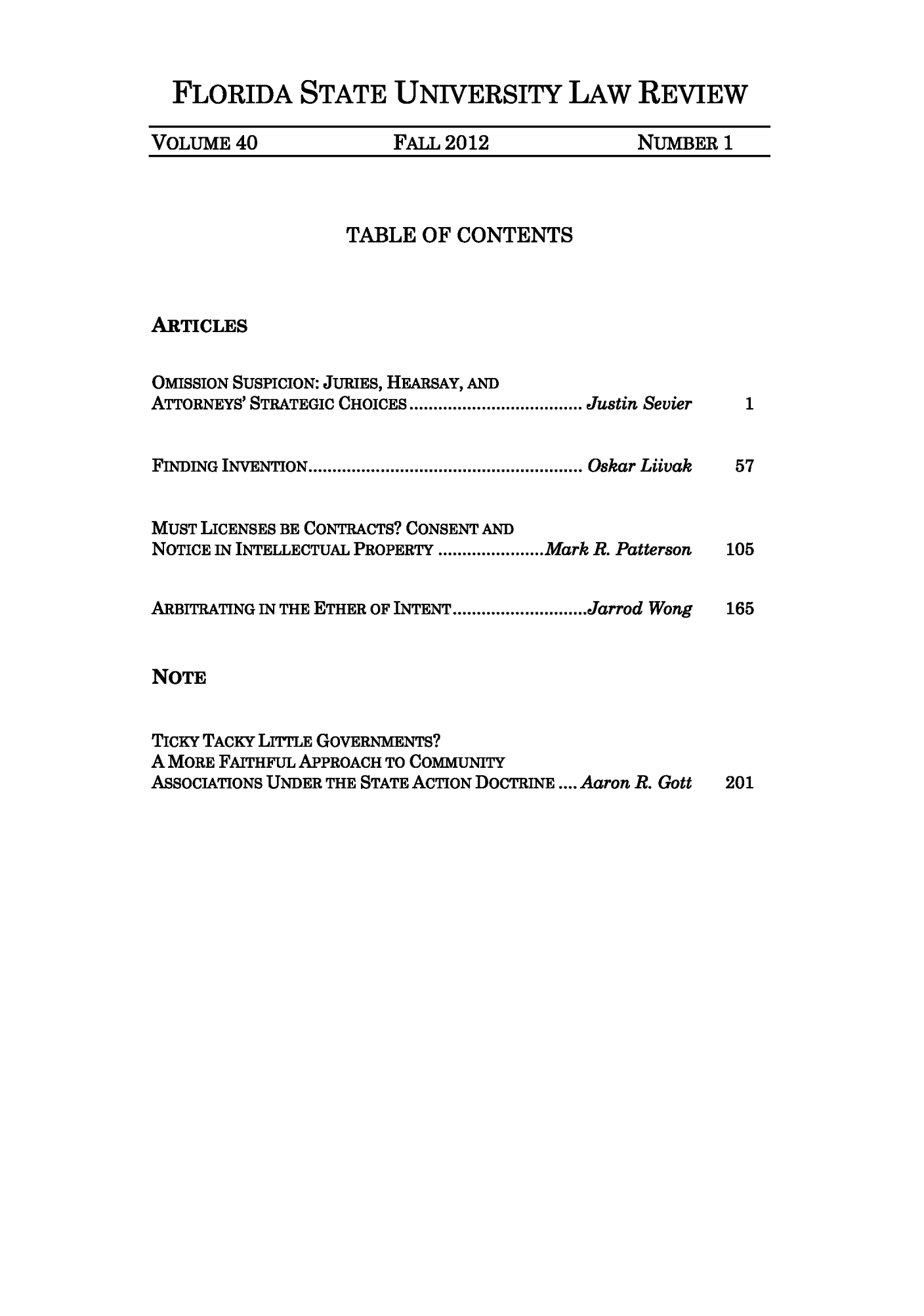 handle is hein.journals/flsulr40 and id is 1 raw text is: FLORIDA STATE UNIVERSITY LAW REVIEWVOLUME 40       FALL 2012      NUMBER 1TABLE OF CONTENTSARTICLESOMISSION SUSPICION: JURIES, HEARSAY, ANDATTORNEYS' STRATEGIC CHOICES...................JJustin SevierFINDING  INVENTION ......................................................... Oskar LiivakMUST LICENSES BE CONTRACTS? CONSENT ANDNOTICE IN INTELLECTUAL PROPERTY...........Mark R. PattersonARBITRATING IN THE ETHER OF INTENT..............Jarrod WongNOTETICKY TACKY LITTLE GOVERNMENTS?A MORE FAITHFUL APPROACH TO COMMUNITYASSOCIATIONS UNDER THE STATE ACTION DOCTRINE .... Aaron R. Gott157105165201