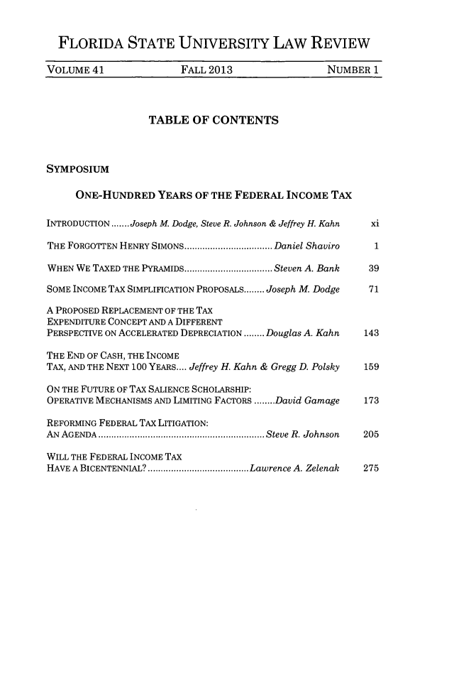 handle is hein.journals/flsulr41 and id is 1 raw text is: FLORIDA STATE UNIVERSITY LAW REVIEWVOLUME 41               FALL 2013                  NUMBER 1TABLE OF CONTENTSSYMPosiuMONE-HUNDRED YEARS OF THE FEDERAL INCOME TAXINTRODUCTION .......Joseph M. Dodge, Steve R. Johnson & Jeffrey H. Kahn  xiTHE FORGOTTEN HENRY SIMONS ..................Daniel Shaviro  1WHEN WE TAXED THE PYRAMIDS.................. Steven A. Bank  39SOME INCOME TAX SIMPLIFICATION PROPOSALS........ Joseph M. Dodge  71A PROPOSED REPLACEMENT OF THE TAXEXPENDITURE CONCEPT AND A DIFFERENTPERSPECTIVE ON ACCELERATED DEPRECIATION........Douglas A. Kahn  143THE END OF CASH, THE INCOMETAX, AND THE NEXT 100 YEARS.... Jeffrey H. Kahn & Gregg D. Polsky  159ON THE FUTURE OF TAX SALIENCE SCHOLARSHIP:OPERATIVE MECHANISMS AND LIMITING FACTORS ........David Garnage  173REFORMING FEDERAL TAX LITIGATION:AN AGENDA     .................................Steve R. Johnson  205WILL THE FEDERAL INCOME TAXHAVE A BICENTENNIAL?                 Lawrence A. Zelenak  275