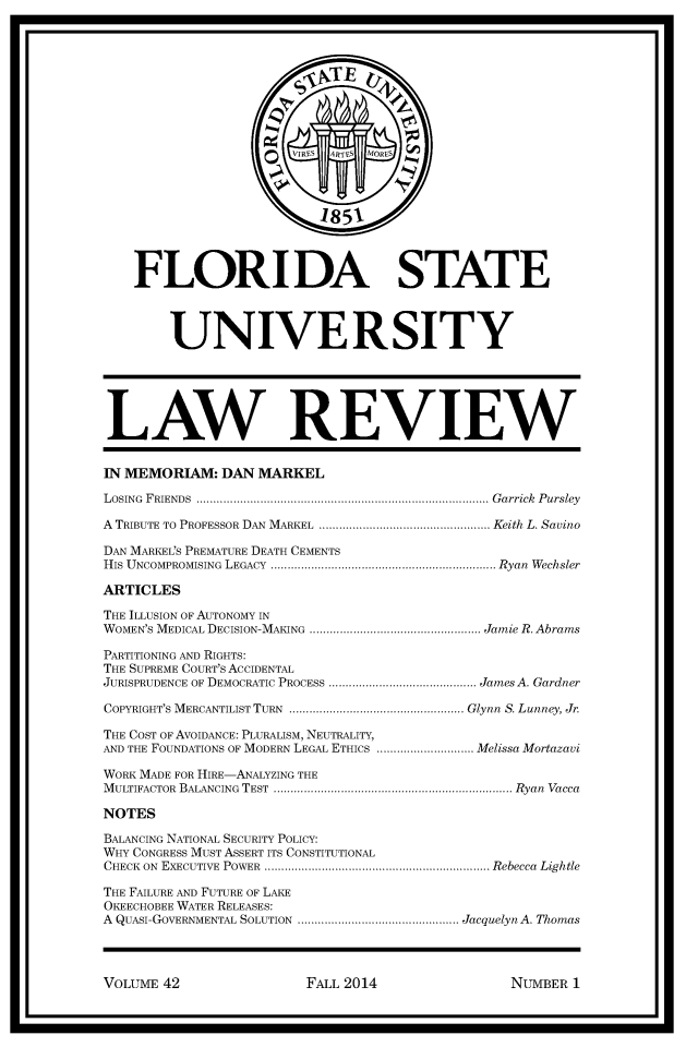 handle is hein.journals/flsulr42 and id is 1 raw text is: U                                                                            U    FLORIDA STATE        UNIVERSITY LAW REVIEW IN MEMORIAM: DAN MARKEL LOSING  FRIENDS  ....................................................................................... G arrick  Pursley A TRIBUTE TO PROFESSOR DAN  MARKEL  ................................................... Keith L. Savino DAN MARKEL'S PREMATURE DEATH CEMENTS HIS  UNCOMPROMISING  LEGACY  ................................................................... Ryan  WechslerARTICLESTHE ILLUSION OF AUTONOMY INWOMEN'S MEDICAL DECISION-MAKING  ................................................... Jamie R. AbramsPARTITIONING AND RIGHTS:THE SUPREME COURT'S ACCIDENTALJURISPRUDENCE OF DEMOCRATIC PROCESS ............................................ James A. GardnerCOPYRIGHT'S MERCANTILIST TURN  .................................................... Glynn  S. Lunney, Jr.THE COST OF AVOIDANCE: PLURALISM, NEUTRALITY,AND THE FOUNDATIONS OF MODERN LEGAL ETHICS ............................. Melissa MortazaviWORK MADE FOR HIRE-ANALYZING THEM ULTIFACTOR  BALANCING  TEST  ....................................................................... Ryan  VaccaNOTESBALANCING NATIONAL SECURITY POLICY:WHY CONGRESS MUST ASSERT ITS CONSTITUTIONALCHECK ON  EXECUTIVE  POWER  ................................................................... Rebecca  LightleTHE FAILURE AND FUTURE OF LAKEOKEECHOBEE WATER RELEASES:A QUASI-GOVERNMENTAL SOLUTION  ................................................ Jacquelyn A. ThomasVOLUME 42FALL 2014NUMBER 1I                                                                            I