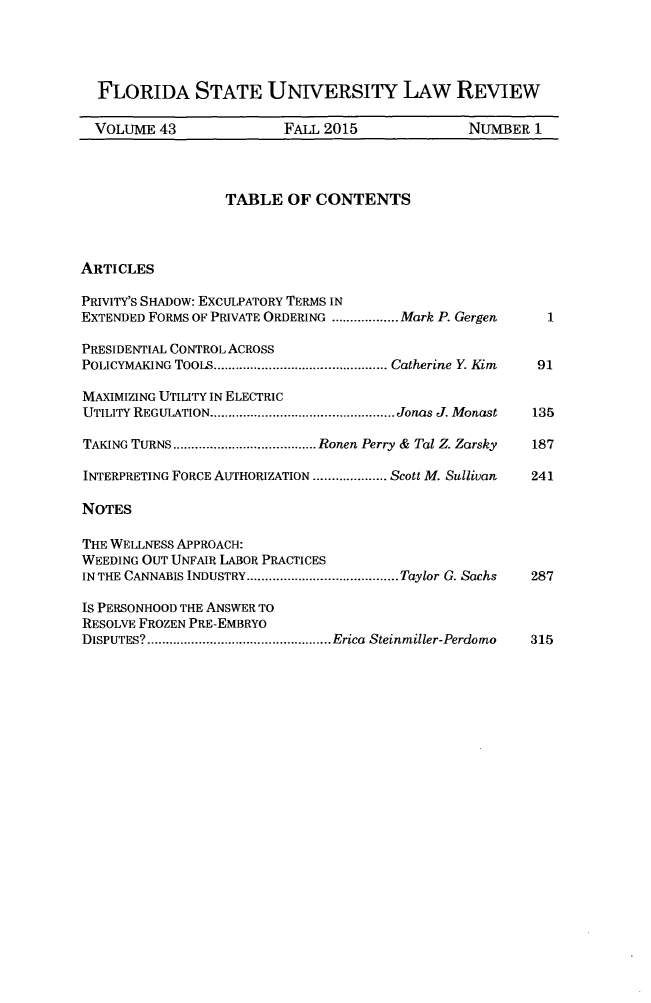 handle is hein.journals/flsulr43 and id is 1 raw text is:   FLORIDA STATE UNIVERSITY LAw REVIEW  VOLUME  43             FALL 2015               NUMBER  1                  TABLE   OF CONTENTSARTICLESPRIVITY's SHADow: EXCULPATORY TERMS INEXTENDED FORMS OF PRIVATE ORDERING ..........Mark P. Gergen 1PRESIDENTIAL CONTROL ACROSSPOLICYMAKING TOOLS    ......................... Catherine Y. Kim  91MAXIMIZING UTILITY IN ELECTRICUTILITY REGULATION..   ........................ Jonas J. Monast  135TAKING TURNS    ....................Ronen Perry & Tal Z. Zarsky  187INTERPRETING FORCE AUTHORIZATION ...........Scott M. Sullivan  241NOTESTHE WELLNESS APPROACH:WEEDING OUT UNFAIR LABOR PRACTICESIN THE CANNABIS INDUSTRY..................... Taylor G. Sachs  287Is PERSONHOOD THE ANSWER TORESOLVE FROZEN PRE-EMBRYODISPUTES?   ................................Erica Steinmiller-Perdomo  315