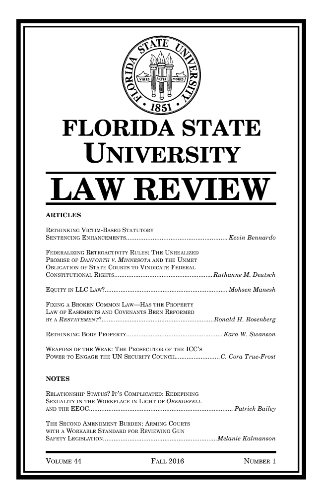 handle is hein.journals/flsulr44 and id is 1 raw text is:                        VIE N TE  MOES                       0 18 5A1 0    FLORIDA STATE         UNIVERSITY LAW REVIEWARTICLESRETHINKING VICTIM-BASED STATUTORYSENTENCING ENHANCEMENTS.    ..................................... Kevin BennardoFEDERALIZING RETROACTIVITY RULES: THE UNREALIZEDPROMISE OF DANFORTH V. MINNESOTA AND THE UNMETOBLIGATION OF STATE COURTS TO VINDICATE FEDERALCONSTITUTIONAL RIGHTS.....    ......................... Ruthanne M. DeutschEQUITY IN LLC LAW?  ............................................. Mohsen ManeshFIXING A BROKEN COMMON LAw-HAS THE PROPERTYLAW OF EASEMENTS AND COVENANTS BEEN REFORMEDBY A RESTATEMENT?............................. ....Ronald H. RosenbergRETHINKING BODY PROPERTY.   .....................................Kara W. SwansonWEAPONS OF THE WEAK: THE PROSECUTOR OF THE ICC'SPOWER TO ENGAGE THE UN SECURITY COUNCIL................ C. Cora True-FrostNOTESRELATIONSHIP STATUS? IT'S COMPLICATED: REDEFININGSEXUALITY IN THE WORKPLACE IN LIGHT OF OBERGEFELLAND THE EEOC......................................... Patrick BaileyTHE SECOND AMENDMENT BURDEN: ARMING COURTSWITH A WORKABLE STANDARD FOR REVIEWING GUNSAFETY LEGISLATION. ..........................................Melanie KalmansonVOLUME 44FALL 2016NUMBER 1