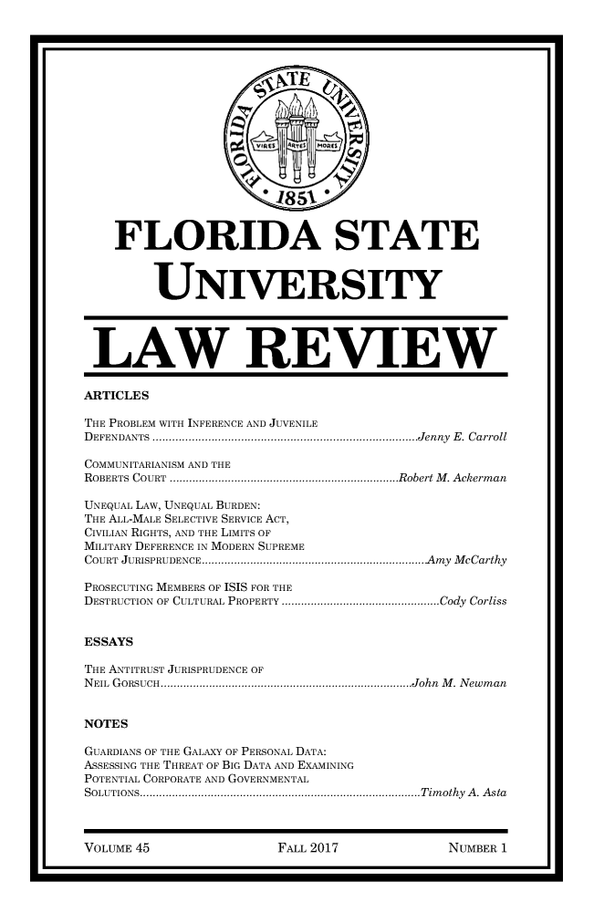 handle is hein.journals/flsulr45 and id is 1 raw text is:                       ' 1851    FLORIDA STATE         UNIVERSITY LAW REVIEWARTICLESTHE PROBLEM WITH INFERENCE AND JUVENILEDEFENDANTS        .....................................................Jenny E. CarrollCOMMUNITARIANISM AND THEROBERTS COURT       ..............................................Robert M. AckermanUNEQUAL LAW, UNEQUAL BURDEN:THE ALL-MALE SELECTIVE SERVICE ACT,CIVILIAN RIGHTS, AND THE LIMITS OFMILITARY DEFERENCE IN MODERN SUPREMECOURT JURISPRUDENCE      .............................................Amy McCarthyPROSECUTING MEMBERS OF ISIS FOR THEDESTRUCTION OF CULTURAL PROPERTY   ................................Cody CorlissESSAYSTHE ANTITRUST JURISPRUDENCE OFNEIL GORSUCH.    ............................................. .....John M. NewmanNOTESGUARDIANS OF THE GALAXY OF PERSONAL DATA:ASSESSING THE THREAT OF BIG DATA AND EXAMININGPOTENTIAL CORPORATE AND GOVERNMENTALSOLUTIONS..       ...................................................... Timothy A. AstaVOLUME 45FALL 2017NUMBER 1