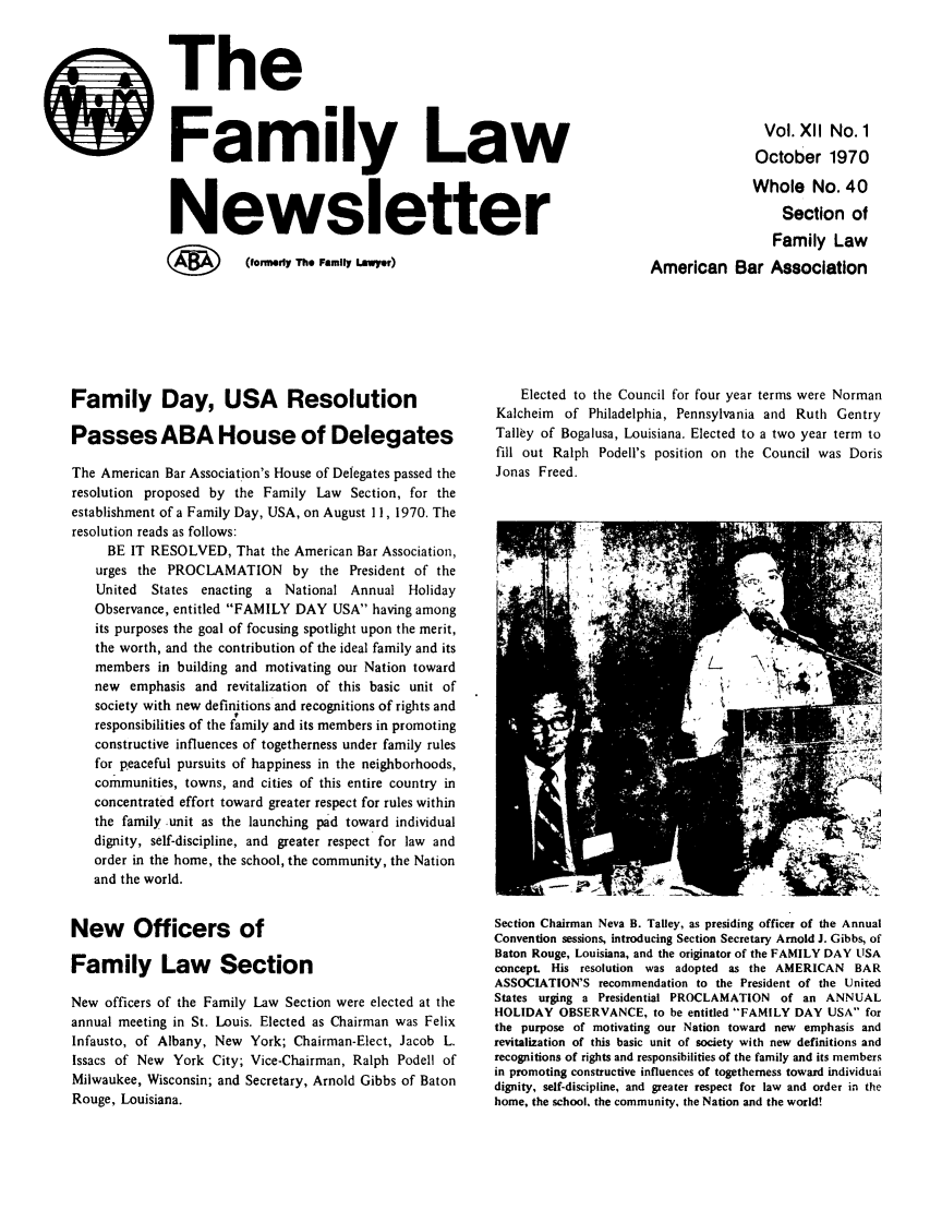 handle is hein.journals/flwnwsltr12 and id is 1 raw text is: 0

Family Day, USA Resolution
Passes ABA House of Delegates
The American Bar Association's House of Delegates passed the
resolution proposed by the Family Law Section, for the
establishment of a Family Day, USA, on August 11, 1970. The
resolution reads as follows:
BE IT RESOLVED, That the American Bar Association,
urges the PROCLAMATION by the President of the
United  States enacting a National Annual Holiday
Observance, entitled FAMILY DAY USA having among
its purposes the goal of focusing spotlight upon the merit,
the worth, and the contribution of the ideal family and its
members in building and motivating our Nation toward
new emphasis and revitalization of this basic unit of
society with new definitions and recognitions of rights and
responsibilities of the family and its members in promoting
constructive influences of togetherness under family rules
for peaceful pursuits of happiness in the neighborhoods,
communities, towns, and cities of this entire country in
concentrated effort toward greater respect for rules within
the family unit as the launching pad toward individual
dignity, self-discipline, and greater respect for law and
order in the home, the school, the community, the Nation
and the world.
New Officers of
Family Law Section
New officers of the Family Law Section were elected at the
annual meeting in St. Louis. Elected as Chairman was Felix
Infausto, of Albany, New York; Chairman-Elect, Jacob L.
Issacs of New York City; Vice-Chairman, Ralph Podell of
Milwaukee, Wisconsin; and Secretary, Arnold Gibbs of Baton
Rouge, Louisiana.

The
Family Law
Newsletter
(W   (formerly The Family Lawyer)

Elected to the Council for four year terms were Norman
Kalcheim of Philadelphia, Pennsylvania and Ruth Gentry
Talley of Bogalusa, Louisiana. Elected to a two year term to
fill out Ralph Podell's position on the Council was Doris
Jonas Freed.

Section Chairman Neva B. Talley, as presiding officer of the Annual
Convention sessions, introducing Section Secretary Arnold J. Gibbs, of
Baton Rouge, Louisiana, and the originator of the FAMILY DAY LISA
concept. His resolution was adopted as the AMERICAN BAR
ASSOCIATION'S recommendation to the President of the United
States urging a Presidential PROCLAMATION of an ANNUAL
HOLIDAY OBSERVANCE, to be entitled FAMILY DAY USA for
the purpose of motivating our Nation toward new emphasis and
revitalization of this basic unit of society with new definitions and
recognitions of rights and responsibilities of the family and its members
in promoting constructive influences of togetherness toward individuai
dignity, self-discipline, and greater respect for law and order in the
home, the school, the community, the Nation and the world!

Vol. Xll No. 1
October 1970
Whole No. 40
Section of
Family Law
American Bar Association


