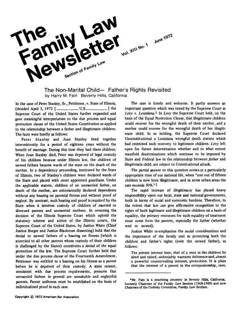 handle is hein.journals/flwnwsltr13 and id is 1 raw text is: 00.2
The Non-Marital Child- Father's Rights Revisited
by Harry M. Fain Beverly Hills, California

In the case of Peter Stanley, Sr., Petitioner, v. State of Illinois,
(decided April 3, 1972 [             U.S_             ] the
Supreme Court of the United States further expanded and
gave meaningful interpretation to the due process and equal
protection clause of the United States Constitution as applied
to the relationship between a father and illegitimate children.
The facts were briefly as follows:
Peter   Stanley   and   Joan   Stanley  lived  together
intermittently for a period of eighteen years without the
benefit of marriage. During this time they had three children.
When Joan Stanley died, Peter was deprived of legal custody
of his children because under Illinois law, the children of
unwed fathers became wards of the state on the death of the
mother. In a dependency proceeding, instituted by the State
of Illinois, two of Stanley's children were declared wards of
the State and placed with court appointed guardians. Under
the applicable statute, children of an unmarried father, on
death of the mother, are automatically declared dependents
without any hearing on parental fitness and without proof of
neglect. By contrast, such hearing and proof is required by the
State when it involves custody of children of married or
divorced parents and unmarried mothers. In reversing the
decision of the Illinois Supreme Court which upheld the
statutory scheme and action of the Illinois courts, the
Supreme Court of the United States, by Justice White (Chief
Justice Burger and Justice Blackmun dissenting) held that the
denial to unwed fathers of a hearing on fitness (which is
accorded to all other parents whose custody of their children
is challenged by the States) constitutes a denial of the equal
protection of the law. The Supreme Court further held that
under the due process clause of the Fourteenth Amendment,
Petitioner was entitled to a hearing on his fitness as a parent
before he is deprived of their custody. A state cannot,
consistent with due process requirements, presume that
unmarried fathers in general are unsuitable and neglectful
parents. Parent unfitness must be established on the basis of
individualized proof in each case.

The case is timely and welcome. It partly answers an
important question which was raised by the Supreme Court in
Levy v. Louisiana. 1 In Levy the Supreme Court held, on the
basis of the Equal Protection Clause, that illegitimate children
could recover for the wrongful death of their mother, and a
mother could recover for the wrongful death of her illegiti-
mate child. In so holding, the Supreme Court declared
Unconstitutional a Louisiana wrongful death statute which
had restricted such recovery to legitimate children. Levy left
open for future determination whether and to what extent
manifold discriminations which continue to be imposed by
State and Federal law in the relationship between father and
illegitimate child, are subject to Constitutional attack.
The partial answer to this question comes at a particularly
appropriate time of our national life, when one out of fifteen
children is now born illegitimate, and in some urban areas the
rate exceeds 50%.2
The rapid increase of illegitimacy has placed heavy
responsibility upon our local, state and national governments,
both in terms of social and economic burdens. Therefore, to
the extent that law can give affirmative recognition to the
rights of both legitimate and illegitimate children on a basis of
equality, the primary resources for such equality of treatment
must come from the parents, especially the father (whether
wed or unwed).
Justice White re-emphasizes the social considerations and
the importance of the fanily unit in protecting both the
children and father's rights (even the unwed father), as
follows:
The private interest here, that of a man in the children he
sired and raised, undeniably warrants deference and, absent
a powerful countervailing interest, protection. It is plain
that the interest of a parent in the companionship, care,
*Mr. Fain is a practicing attorney in Beverly Hills, California,
formerly Chairman of the Family Law Section (1968-1969) and now
Chairman of the Custody Committee, Family Law Section.

Copyright C 1972 American Bar Association



