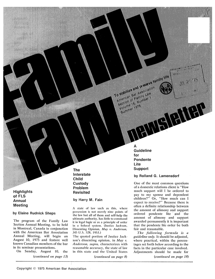 handle is hein.journals/flwnwsltr16 and id is 1 raw text is: Highlights
of FLS
Annual
Meeting
by Elaine Rudnick Sheps
The program of the Family Law
Section Annual Meeting, to be held
in Montreal, Canada in conjunction
with the American Bar Association
Annual Meeting, will begin on
August 10, 1975 and feature well
known Canadian members of the bar
in its seminar presentations.
On   Sunday, August 10, the
(continued on page 13)

The
Interstate
Child
Custody
Problem
Revisited
by Harry M. Fain
A state of law such as this, where
possession is not merely nine points of
the law but all of them and self-help the
ultimate authority, has little to conand
it in legal logic or as a principle of order
in a federal system. (Justice Jackson,
Dissenting Opinion, May v. Anderson,
345 U.S. 528, 1953.)
The quoted portion of Justice Jack-
sonis dissenting opinion, in May v.
Anderson, supra, characterizes with
reasonable accuracy, the state of' law
in this state and the United States
(continued on page 8)

A
Guideline
for
Pendente
Lite
Support

by Rolland G. Lamensdorf
One of the most common questions
of a domestic relations client is How
much support will I be ordered to
pay to my spouse and dependent
children? Or, How much can I
expect to receive? Because there is
often a definite relationship between
the amount of alimony and support
ordered  pendente lite and  the
amount of alimony and support
awarded pernanently it is important
that the pendente lite order be both
fair and reasonable.
The Jbllowing formula is a
guideline only. It should be adjusted,
where practical, within the percen-
tages set forth below according to the
facts in the particular case involved.
Adjustments should be made for
(continued on page 18)

Copyright © , 1975 American Bar Association


