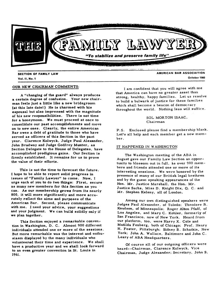 handle is hein.journals/flwnwsltr2 and id is 1 raw text is: SECTION OF FAMILY LAW                                                  AMERICAN BAR ASSOCIATION
Vol. II, No. 1                                                                         October 1960

OUR NEW CHAIRMAN COMMENTS:

A changing of the guard always produces
a certain degree of confusion. Your new chair-
man feels just a little like a new bridegroom
(at this late date! ) He is charmed with his
espousal but also impressed with the magnitude
of his new responsibilities. There is not time
for a honeymoon. We must proceed at once to
consolidate our past accomplishments and move
on to new ones. Clearly, the entire American
Bar owes a debt of gratitude to those who have
served as officers of this Section in the past
year. Clarence Kolwyck, Judge Paul Alexander,
John Bradway and Judge Godfrey Munter, as
Section Delegate to the House of Delegates, have
accomplished prodigious gains. Our Section is
firmly established. It remains for us to prove
the value of their efforts.
This is not the time to forecast the future.
I hope to be able to report solid progress in
issues of Family Lawyer to come. Now, I
urge each of you to do two things: First, secure
as many new members for this Section as you
can. As our membership grows from its nearly
800, it will more significantly and more accu-
rately reflect the aims and purposes of the
American Bar. Second, please communicate
with me. I need your advice, your suggestions
and your judgment. We can build solidly only if
we plan together.
This Section enjoyed a remarkable conven-
tion in Washington, D. C. Almost 900 different
individuals attended one or more of the sessions.
But more remarkable was the interest and enthu-
siasm displayed by the many individuals who
volunteered their time and experience. We shall
have a productive year and we shall look forward
to an even greater convention in St. Louis in
1961.

I am confident that you will agree with me
that America can have no greater asset than
strong, healthy, happy families. Let us resolve
to build a bulwark of justice for these families
which shall become a beacon of democracy
throughout the world. Nothing less will suffice.
SOL MORTON ISAAC,
Chairman
P.S. Enclosed please find a membership blank.
Let's all help and each member get a new mem-
ber.
IT HAPPENED IN WASHINGTON
The Washington meeting of the ABA in
August gave our Family Law Section an oppor-
tunity to blossom out in full, hs over 900 mem-
bers and friends attended one or more of its
interesting sessions. We were honored by the
presence of many of our British legal brethren
and by the guest speaking appearances of the
Hon. Mr. Justice Marshall, the Hon. Mr.
Justice Sachs, Miss D. Knight Dix, Q. C. and
Mr. Stephen Keleny, all of London.
Among our own distinguished speakers were
Judges Paul Alexander, of Toledo; Theodore B.
Knudson, of Minneapolis; Roger Alton Pfaff, of
Los Angeles, and Mary C. Kohler, formerly of
San Francisco, now of New York. Heard from
our platform, too, were Harry X. Cole and
Matilda Fenberg, both of Chicago; Prof. Henry
H. Foster, Pittsburgh; Sidney B. Schatkin, New
York; John A. Wallace, Baltimore and John C.
Leary of ABA Headquarters.
Of course all of our outgoing officers were
heard--Chairman, Clarence Kolwyck, Vice
Chairman, Judge Alexander; Secretary, John S.


