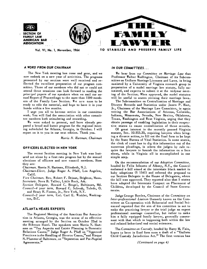 handle is hein.journals/flwnwsltr6 and id is 1 raw text is: SECTION OF
FAMILY LAW
AMERICAN BAR
ASSOCIATION
Vol. VI, No. 1, November, 1964         TC
A WORD FROM OUR CHAIRMAN
The New York meeting has come and gone, and we
now embark on a new year of activities. The programs
presented by our section were well received and re-
flected the excellent preparation of our program com-
mittee. Those of our members who did not or could not
attend these sessions can look forward to reading the
principal papers of our speakers when we mail Our an-
nual Report of Proceedings to the more than 1200 memb-
ers of the Family Law Section. We are soon to be
ready to edit the material, and hope to have it in your
hands within a few months.
I urge you all to become active in our committee
work. You will find the association with other commit-
tee members both stimulating and rewarding.
We were asked to present, and have already pre-
pared a bread and butter program for the regional meet-
ing scheduled for Atlanta, Georgia, in October. I will
report on it to you in our next edition. Thank you.
Morris N. Hartman, Chairman
OFFICERS ELECTED IN NEW YORK
The recent Section meeting in New York was feat-
ured not alone by a first rate program but by the annual
elections of officers and new council members. Here
they are:
Chairman, Morris N. Hartman, Elizabeth, N.J.
Chairman-Elect, Judge Roger A. Pfaff, Los Angeles,
Calif.
Vice Chairman, Rev. Robert F. Drinan, Brighton, Mass.
Secretary, Neva B. Talley, Little Rock, Ark.
Section Delegate, Howard C. Bregel, Baltimore, Md.
Council-4 year term, Howard C. Schwab, Toledo, 0.
and Henry H. Foster, Jr., New York, N.Y.
Council-2 year term, Col. Carl E. Winkler, Washing-
ton, D.C.
ATLANTA HEARS EXPERTS
The Regional Meeting of the American Bar Associa-
tion in Atlanta, Georgia, was the scene of an effective
meeting arranged by the Section on October 22nd in
the Biltmore Hotel. The speakers were Morris N. Hart-
man on Tax Aspects and Estate Planning in Domestic
Relations Cases; Judge Roger A. Pfaff on Approved
Practices in the Handling of Divorce Cases,and Risque
N. Plummer of Baltimore, on Separation and Pre-Nuptial
Agreements.

LIWlllFt
3 STABILIZE AND PRESERVE FAMILY LIFE
IN OUR COMMITTEES...
We hear from our Committee on Marriage Law that
Professor Walter Wadlington, Chairman of its Subcom-
mittee on Uniform Marriage Licenses and Laws, is being
assisted by a University of Virginia research group in
preparation of a model marriage law statute, fully an-
notated, and expects to submit it at the midyear meet-
ing of the Section. When approved, the model statutes
will be useful to states revising their marriage laws.
The Subcommittee on Centralization of Marriage and
Divorce Records and Statistics under James P. Hart,
Jr., Chairman of the Marriage Law Committee, is again
writing the Bar Associations of Arizona, Colorado,
Indiana, Minnesota, Nevada, New Mexico, Oklahoma,
Texas, Washington and West Virginia, urging that they
obtain passage of enabling legislation in their respec-
tive states to cause centralization of these records.
Of great interest is the recently passed Virginia
statute, Sec. 32-353.33, requiring lawyers when bring-
ing a divorce action, to fill out the final form to be kept
by the State Bureau of Vital Statistics. In some states,
the clerk of court has to dig this information out of the
numerous pleadings, in others the judges by rule re-
quire the lawyers to furnish the information on a face
sheet, while in Virginia all is accomplished in one
simple step.
On the recommendation of our Adoption Committee,
headed by Felix Infausto of Albany, N.Y., the Council
endorsed a bill aimed at the interstate black market in
baby adoptions (S 1541) and referred the proposal to
our Section Delegate to the House of Delegates, where
the bill was approved. They reported also that 5 states
have adopted the Interstate Compact on Placement of
Children, developed by the Council of State Govern-
ments.
Judge George Bowles, Chairman of the Committee on
Inter-professional Liaison (formerly known as the Com-
mittee on Co-operation with Behavorial and Social Sci-
ences) reported that the aim of his committee is not to
make the practicing lawyer or the trial judge an expert
professional marriage counsellor, but rather to make
him a fully equipped family lawyer, generally conver-
sant with that which is happening both within the law
and related behavioral and social sciences.
The Committee on Custody, headed by Harry M. Fain,
hopes to have in final form soon a draft of a Uniform
Child Custody Jurisdiction Act. The first version has
(Continued on page 4)


