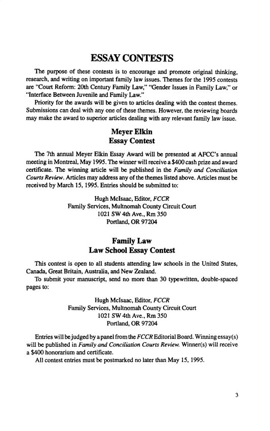 handle is hein.journals/fmlcr33 and id is 1 raw text is:                        ESSAY CONTESTS   The purpose of these contests is to encourage and promote original thinking,research, and writing on important family law issues. Themes for the 1995 contestsare Court Reform: 20th Century Family Law, Gender Issues in Family Law, orInterface Between Juvenile and Family Law.   Priority for the awards will be given to articles dealing with the contest themes.Submissions can deal with any one of these themes. However, the reviewing boardsmay make  the award to superior articles dealing with any relevant family law issue.                              Meyer   Elkin                              Essay Contest   The 7th annual Meyer Elkin Essay Award will be presented at AFCC's annualmeeting in Montreal, May 1995. The winner will receive a $400 cash prize and awardcertificate. The winning article will be published in the Family and ConciliationCourts Review. Articles may address any of the themes listed above. Articles must bereceived by March 15, 1995. Entries should be submitted to:                        Hugh McIsaac, Editor, FCCR               Family Services, Multnomah County Circuit Court                         1021 SW 4th Ave., Rm 350                            Portland, OR 97204                              Family   Law                      Law   School  Essay  Contest   This contest is open to all students attending law schools in the United States,Canada, Great Britain, Australia, and New Zealand.   To submit your manuscript, send no more than 30 typewritten, double-spacedpages to:                        Hugh Mclsaac, Editor, FCCR               Family Services, Multnomah County Circuit Court                         1021 SW4th  Ave., Rm 350                            Portland, OR 97204   Entries will bejudged by apanel from the FCCR Editorial Board. Winning essay(s)will be published in Family and Conciliation Courts Review. Winner(s) will receivea $400 honorarium and certificate.   All contest entries must be postmarked no later than May 15, 1995.3