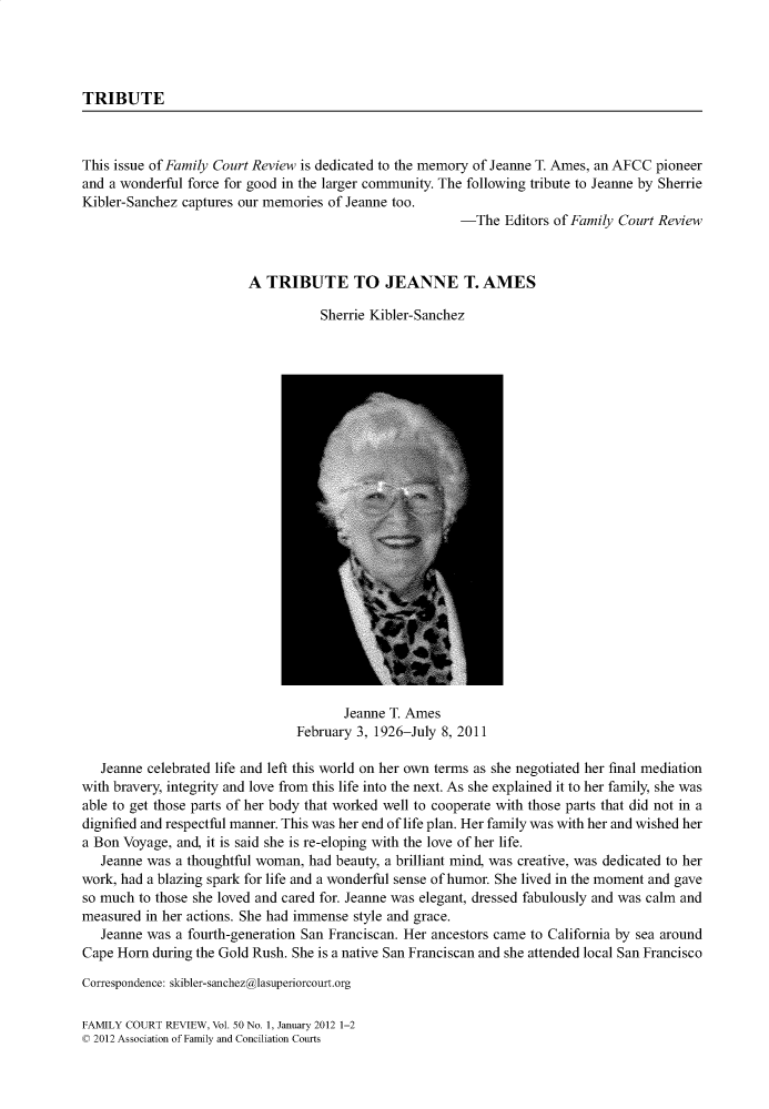 handle is hein.journals/fmlcr50 and id is 1 raw text is: TRIBUTEThis issue of Family Court Review is dedicated to the memory of Jeanne T. Ames, an AFCC pioneerand a wonderful force for good in the larger community. The following tribute to Jeanne by SherrieKibler-Sanchez captures our memories of Jeanne too.                                                        -The   Editors of Family Court Review                         A TRIBUTE TO JEANNE T. AMES                                   Sherrie Kibler-Sanchez                                       Jeanne T. Ames                                February 3, 1926-July 8, 2011   Jeanne celebrated life and left this world on her own terms as she negotiated her final mediationwith bravery, integrity and love from this life into the next. As she explained it to her family, she wasable to get those parts of her body that worked well to cooperate with those parts that did not in adignified and respectful manner. This was her end of life plan. Her family was with her and wished hera Bon Voyage, and, it is said she is re-eloping with the love of her life.   Jeanne was a thoughtful woman, had beauty, a brilliant mind, was creative, was dedicated to herwork, had a blazing spark for life and a wonderful sense of humor. She lived in the moment and gaveso much to those she loved and cared for. Jeanne was elegant, dressed fabulously and was calm andmeasured in her actions. She had immense style and grace.   Jeanne was a fourth-generation San Franciscan. Her ancestors came to California by sea aroundCape Horn during the Gold Rush. She is a native San Franciscan and she attended local San FranciscoCorrespondence: skibler-sanchez@lasuperiorcourt.orgFAMILY COURT REVIEW, Vol. 50 No. 1, January 2012 1-2c 2012 Association of Family and Conciliation Courts