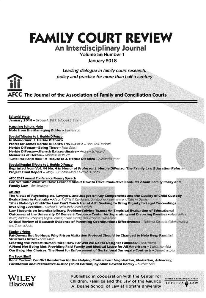 handle is hein.journals/fmlcr56 and id is 1 raw text is:             FAMILY COURT REVIEW                        An Interdisilnary Journal                                     Volume   56 Number I                                         January  2018                            Leading  dialogue in family court research,                         policy and practice for more  than half a centuryAFCC The Journal of the Association of Family and Conciliation CourtsEditorial NoteJanuary 2018 - BarbaraA         E Eme,Managing Editor's NoteNote from the Managing Editor - Lisa FenechSpecial Tributes to J. Herbie DiFonzoIn Memorium: J. Herbie DiFonzoProfessor James Herbie DiFonzo 1953-2017 - Hon. Gail PrudentiHerbie DiFonzo-Being There - Peter SalemHerbie DiFonzo-Mensch  Extraordinaire - Anrp cMemories  of Herbie - Marsha Kline PruettLet's Rock and Roll! A Tribute to J. Herbie DiFonzo - Al xan aaverSpecial Reprint Tribute to J. Herbie DiFonzoReprinted from Vol. 44 No. 4 in Honor of Professor J. Herbie DiFonzo. The Family Law Education RefolProject Final Report - Mary E O'ConnellandJ. Her  D1F3nzoAFCC 2017 Annual Conference Plenary SpeechCan We Talk? What We Have Learned About How to Have Productive Conficts About Famly Policy a ncFamily Law - Bernie MayerArticlesThe Views of Psychologists, Lawyers, and Judges on Key Components and the Quality of Child CustodEvaluations in Australia - Alison T ONeill, Kay Bsse! Eri  Jp rJ.nnings, and II iShe's Nobody's Child/the Law Can't Touch Her at Al Seeking to Bring Dignity to Legal ProceedingsInvolving Juveniles - Michael L. Perlin andAlison JLaw  Students on Interdisciplinary, Problem-Solving Teams: An Empirical Evaluation of EducationalOutcomes  at the University Of Denver's Resource Center for Separating and Divorcing Families - MarshPruett, Andrew Schepard, Logan Cornett, Corina Gerety  isCritical Review of Research Evidence of Parenting Coordination's Effectiveness- toblhM. D usch, Gabrieand ChiomaAjokuStudent NotesPat-Downs But No Hugs: Why Prison Visitation Protocol Should be Changed to Help Keep FamilialStructures Intact - Safia FasahCreating the Perfect Human Race: How Far Will We Go for Designer Families? -C3FA Need Not Being Met: Providing Paid Family and Medical Leave for All Americans - Sh KornfeldOur Baby, Her Choices: The Need for Enforcement of Gestational Surrogate Contracts - Smntha LolloThe Book ShelfBook  Review: Conflict Resolution for the Helping Professions: Negotiation, Mediation, Advocacy,Facilitation and Restorative Justice (Third Edition) by Allan Edward Barsky - Michael SainiW    I LEY                       Published in cooperation  with the Center  forBIckweII                        Children, Families and the Law  of the Maurice         Blackwell                ~A rfl,;n& 1rhnni nf I ;4w ;4f WerfctrA I Inive-rcit HOST