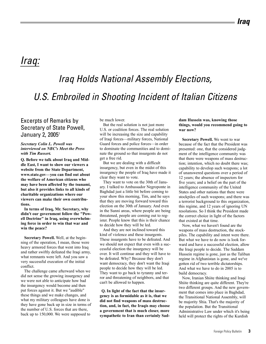 handle is hein.journals/fnpbt16 and id is 1 raw text is: IraqIraqIraq Holds National Assembly Elections,U.S. Embroiled in Shooting Incident of Italian CitizensExcerpts of Remarks bySecretary of State Powell,January 2, 20051Secretary Colin L. Powell wasinterviewed on NBC's Meet the Presswith Tim Russert.Q. Before we talk about Iraq and Mid-dle East, I want to show our viewers awebsite from the State Department,www.state.gov-you can find out aboutthe welfare of American citizens whomay have been affected by the tsunami,but also it provides links to all kinds ofcharitable organizations where ourviewers can make their own contribu-tions.In terms of Iraq, Mr. Secretary, whydidn't our government follow the Pow-ell Doctrine in Iraq, using overwhelm-ing force in order to win that war andwin the peace?Secretary Powell. Well, at the begin-ning of the operation, I mean, those wereheavy armored forces that went into Iraqand rather swiftly defeated the Iraqi army,what remnants were left. And you saw avery successful execution of the initialconflict.The challenge came afterward when wedid not sense the growing insurgency andwe were not able to anticipate how badthe insurgency would become and thenput forces against it. But we audiblethese things and we make changes, andwhat my military colleagues have done isthey have gone back up in size in terms ofthe number of U.S. forces that are there,back up to 150,000. We were supposed tobe much lower.But the real solution is not just moreU.S. or coalition forces. The real solutionwill be increasing the size and capabilityof Iraqi forces military forces, NationalGuard forces and police forces in orderto dominate the communities and to domi-nate the ground so that insurgents do notget a free rid.But we are dealing with a difficultinsurgency, but even in the midst of thisinsurgency the people of Iraq have made itclear they want to vote.They want to vote on the 30th of Janu-ary. I talked to Ambassador Negroponte inBaghdad just a little bit before coming toyour show this morning, Tim, and he saysthat they are moving forward toward thiselection on the 30th of January. And evenin the Sunni areas, where people are beingthreatened, people are coming out to reg-ister. People know that this is their chanceto decide how they will be led.And they are not inclined toward thiskind of violence and these insurgents.These insurgents have to be defeated. Andwe should not expect that even with a suc-cessful election the insurgency will beover. It will continue and they will have tobe defeated. Why? Because they don'twant democracy, they don't want the Iraqipeople to decide how they will be led.They want to go back to tyranny and ter-ror and threatening of neighbors, and thatcan't be allowed to happen.Q. In light of the fact that the insur-gency is as formidable as it is, that wedid not find weapons of mass destruc-tion, and, in fact, the Iraqis may choosea government that is much closer, moresympathetic to Iran than certainly Sad-dam Hussein was, knowing thosethings, would you recommend going towar now?Secretary Powell. We went to warbecause of the fact that the President waspresented: one, that the considered judg-ment of the intelligence community wasthat there were weapons of mass destruc-tion; intention, which no doubt there was;capability to develop such weapons; a lotof unanswered questions over a period of12 years; the absence of inspectors forfive years; and a belief on the part of theintelligence community of the UnitedStates and other nations that there werestockpiles of such weapons; and there wasa terrorist background to this organization,this regime, and 12 years of ignoring UNresolutions. So I think the President madethe correct choice in light of the factorsthat existed at that time.Now, what we haven't found are theweapons of mass destruction, the stock-piles. The capability and intent were there.But what we have to do now is look for-ward and have a successful election, allowthe Iraqi people to decide. The SaddamHussein regime is gone, just as the Talibanregime in Afghanistan is gone, and we'vegotten rid of two terrible dictatorships.And what we have to do in 2005 is tobuild democracy.Now, Iranian Shiite thinking and IraqiShiite thinking are quite different. They'retwo different groups. And the new govern-ment that comes into place in Baghdad,the Transitional National Assembly, willbe majority Shia. That's the majority ofthe population. But the TransitionalAdministrative Law under which it's beingheld will protect the rights of the KurdishForeign Policy Bulletin  3