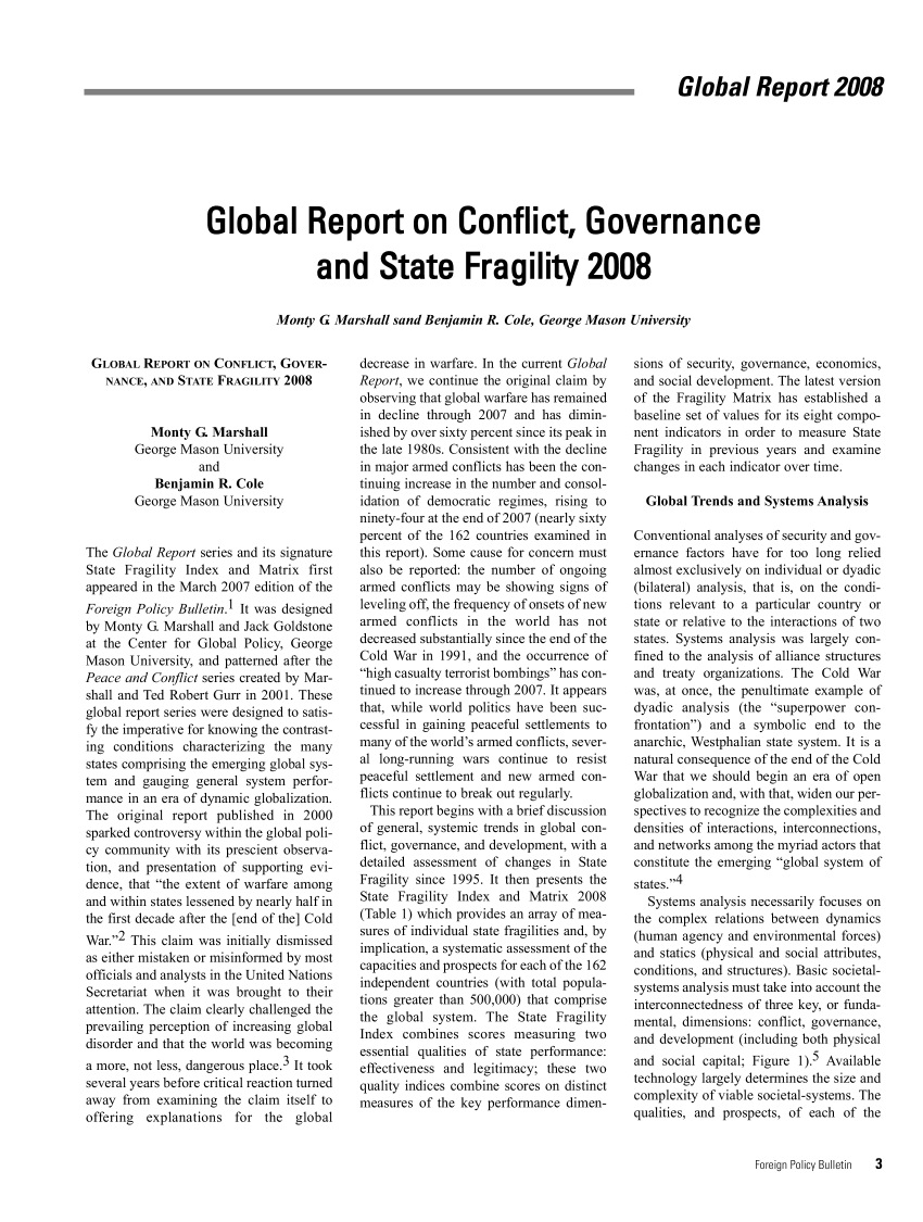handle is hein.journals/fnpbt18 and id is 1 raw text is: Global Report 2008Global Report on Conflict, Governanceand State Fragility 2008Monty G Marshall sand Benjamin R. Cole, George Mason UniversityGLOBAL REPORT ON CONFLICT, GOVER-NANCE, AND STATE FRAGILITY 2008Monty G. MarshallGeorge Mason UniversityandBenjamin R. ColeGeorge Mason UniversityThe Global Report series and its signatureState Fragility Index and Matrix firstappeared in the March 2007 edition of theForeign Policy Bulletin.' It was designedby Monty G. Marshall and Jack Goldstoneat the Center for Global Policy, GeorgeMason University, and patterned after thePeace and Conflict series created by Mar-shall and Ted Robert Gurr in 2001. Theseglobal report series were designed to satis-fy the imperative for knowing the contrast-ing conditions characterizing the manystates comprising the emerging global sys-tem and gauging general system perfor-mance in an era of dynamic globalization.The original report published in 2000sparked controversy within the global poli-cy community with its prescient observa-tion, and presentation of supporting evi-dence, that the extent of warfare amongand within states lessened by nearly half inthe first decade after the [end of the] ColdWar.2 This claim was initially dismissedas either mistaken or misinformed by mostofficials and analysts in the United NationsSecretariat when it was brought to theirattention. The claim clearly challenged theprevailing perception of increasing globaldisorder and that the world was becominga more, not less, dangerous place.3 It tookseveral years before critical reaction turnedaway from examining the claim itself tooffering  explanations for the globaldecrease in warfare. In the current GlobalReport, we continue the original claim byobserving that global warfare has remainedin decline through 2007 and has dimin-ished by over sixty percent since its peak inthe late 1980s. Consistent with the declinein major armed conflicts has been the con-tinuing increase in the number and consol-idation of democratic regimes, rising toninety-four at the end of 2007 (nearly sixtypercent of the 162 countries examined inthis report). Some cause for concern mustalso be reported: the number of ongoingarmed conflicts may be showing signs ofleveling off, the frequency of onsets of newarmed conflicts in the world has notdecreased substantially since the end of theCold War in 1991, and the occurrence ofhigh casualty terrorist bombings has con-tinued to increase through 2007. It appearsthat, while world politics have been suc-cessful in gaining peaceful settlements tomany of the world's armed conflicts, sever-al long-running wars continue to resistpeaceful settlement and new armed con-flicts continue to break out regularly.This report begins with a brief discussionof general, systemic trends in global con-flict, governance, and development, with adetailed assessment of changes in StateFragility since 1995. It then presents theState Fragility Index and Matrix 2008(Table 1) which provides an array of mea-sures of individual state fragilities and, byimplication, a systematic assessment of thecapacities and prospects for each of the 162independent countries (with total popula-tions greater than 500,000) that comprisethe global system. The State FragilityIndex combines scores measuring twoessential qualities of state performance:effectiveness and legitimacy; these twoquality indices combine scores on distinctmeasures of the key performance dimen-sions of security, governance, economics,and social development. The latest versionof the Fragility Matrix has established abaseline set of values for its eight compo-nent indicators in order to measure StateFragility in previous years and examinechanges in each indicator over time.Global Trends and Systems AnalysisConventional analyses of security and gov-ernance factors have for too long reliedalmost exclusively on individual or dyadic(bilateral) analysis, that is, on the condi-tions relevant to a particular country orstate or relative to the interactions of twostates. Systems analysis was largely con-fined to the analysis of alliance structuresand treaty organizations. The Cold Warwas, at once, the penultimate example ofdyadic analysis (the superpower con-frontation) and a symbolic end to theanarchic, Westphalian state system. It is anatural consequence of the end of the ColdWar that we should begin an era of openglobalization and, with that, widen our per-spectives to recognize the complexities anddensities of interactions, interconnections,and networks among the myriad actors thatconstitute the emerging global system ofstates.4Systems analysis necessarily focuses onthe complex relations between dynamics(human agency and environmental forces)and statics (physical and social attributes,conditions, and structures). Basic societal-systems analysis must take into account theinterconnectedness of three key, or funda-mental, dimensions: conflict, governance,and development (including both physicaland social capital; Figure 1). Availabletechnology largely determines the size andcomplexity of viable societal-systems. Thequalities, and prospects, of each of theForeign Policy Bulletin  3