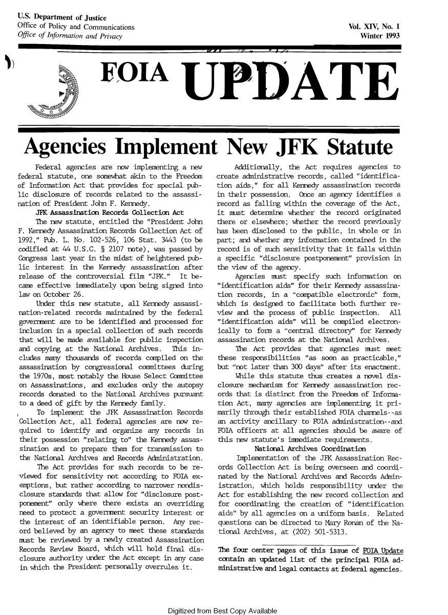 handle is hein.journals/foiaupd14 and id is 1 raw text is: 
U.S. Department of Justice
Office of Policy and Communications
Office of Information and Privacy


Vol. XIV, No. 1
   Winter 1993


EDIA UPDATE


Agencies Implement New JFK Statute


     Federal agencies are now implementing a new
federal statute, one somewhat akin to the Freedom
of Information Act that provides for special pub-
lic disclosure of records related to the assassi-
nation of President John F. Kennedy.
     JFK Assassination Records Collection Act
     The new statute, entitled the President John
F. Kennedy Assassination Records Collection Act of
1992, Pub. L. No. 102-526, 106 Stat. 3443 (to be
codified at 44 U.S.C. § 2107 note), was passed by
Congress last year in the midst of heightened pub-
lic interest in the Kennedy assassination after
release of the controversial film JFK. It be-
came effective immediately upon being signed into
law on October 26.
     Under this new statute, all Kennedy assassi-
nation-related records maintained by the federal
government are to be identified and processed for
inclusion in a special collection of such records
that will be made available for public inspection
and copying at the National Archives.    This in-
cludes many thousands of records compiled on the
assassination by congressional conmittees during
the 1970s, most notably the House Select Conmittee
on Assassinations, and excludes only the autopsy
records donated to the National Archives pursuant
to a deed of gift by the Kennedy family.
     To implement the JFK Assassination Records
Collection Act, all federal agencies are now re-
quired to identify and organize any records in
their possession relating to the Kennedy assas-
sination and to prepare them for transmission to
the National Archives and Records Administration.
     The Act provides for such records to be re-
viewed for sensitivity not according to FOIA ex-
emptions, but rather according to narrower nondis-
closure standards that allow for disclosure post-
ponement only where there exists an overriding
need to protect a government security interest or
the interest of an identifiable person. Any rec-
ord believed by an agency to met these standards
must be reviewed by a newly created Assassination
Records Review Board, which will hold final dis-
closure authority under the Act except in any case
in which the President personally overrules it.


     Additionally, the Act requires agencies to
create administrative records, called identifica-
tion aids, for all Kennedy assassination records
in their possession. Once an agency identifies a
record as falling within the coverage of the Act,
it must determine whether the record originated
there or elsewhere; whether the record previously
has been disclosed to the public, in whole or in
part; and whether any information contained in the
record is of such sensitivity that it falls within
a specific disclosure postponement provision in
the view of the agency.
     Agencies must specify such information on
identification aids for their Kennedy assassina-
tion records, in a compatible electronic form,
which is designed to facilitate both further re-
view and the process of public inspection.    All
identification aids will be compiled electron-
ically to form a central directory for Kennedy
assassination records at the National Archives.
     The Act provides that agencies must meet
these responsibilities as soon as practicable,
but not later than 300 days' after its enactment.
     While this statute thus creates a novel dis-
closure mechanism for Kennedy assassination rec-
ords that is distinct from the Freedom of Informa-
tion Act, many agencies are implementing it pri-
marily through their established FOIA channels--as
an activity ancillary to FOIA administration--and
FOIA officers at all agencies should be aware of
this new statute's immediate requirements.
          National Archives Coordination
     Implementation of the JFK Assassination Rec-
 ords Collection Act is being overseen and coordi-
 nated by the National Archives and Records Admin-
 istration, which holds responsibility under the
 Act for establishing the new record collection and
 for coordinating the creation of identification
 aids by all agencies on a uniform basis. Related
 questions can be directed to Mary Ronan of the Na-
 tional Archives, at (202) 501-5313.

 The four center pages of this issue of FOIA Update
 contain an updated list of the principal FOIA ad-
 ministrative and legal contacts at federal agencies.


Digitized from Best Copy Available


