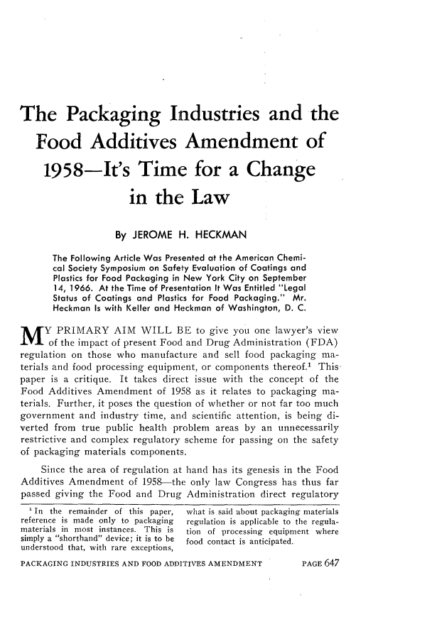 handle is hein.journals/foodlj21 and id is 673 raw text is: The Packaging Industries and the
Food Additives Amendment of
1958-It's Time for a Change
in the Law
By JEROME H. HECKMAN
The Following Article Was Presented at the American Chemi-
cal Society Symposium on Safety Evaluation of Coatings and
Plastics for Food Packaging in New York City on September
14, 1966. At the Time of Presentation It Was Entitled Legal
Status of Coatings and Plastics for Food Packaging. Mr.
Heckman Is with Keller and Heckman of Washington, D. C.
M Y PRIMARY AIM WILL BE to give you one lawyer's view
of the impact of present Food and Drug Administration (FDA)
regulation on those who manufacture and sell food packaging ma-
terials and food processing equipment, or components thereof.' This-
paper is a critique. It takes direct issue with the concept of the
Food Additives Amendment of 1958 as it relates to packaging ma-
terials. Further, it poses the question of whether or not far too much
government and industry time, and scientific attention, is being di-
verted from true public health problem areas by an unnecessarily
restrictive and complex regulatory scheme for passing on the safety
of packaging materials components.
Since the area of regulation at hand has its genesis in the Food
Additives Amendment of 1958-the only law Congress has thus far
passed giving the Food and Drug Administration direct regulatory
' In the remainder of this paper,  what is said about packaging materials
reference is made only to packaging  regulation is applicable to the regula-
materials in most instances. This is  tion of processing equipment where
simply a shorthand device; it is to be  food contact is anticipated.
understood that, with rare exceptions,

PACKAGING INDUSTRIES AND FOOD ADDITIVES AMENDMENT

PAGE 647



