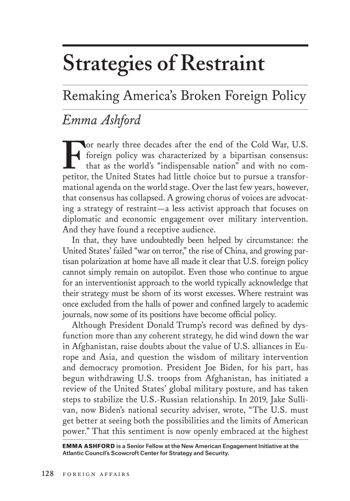 handle is hein.journals/fora100 and id is 994 raw text is: Strategies of Restraint
Remaking America's Broken Foreign Policy
Emma Ashford
For nearly three decades after the end of the Cold War, U.S.
foreign policy was characterized by a bipartisan consensus:
that as the world's indispensable nation and with no com-
petitor, the United States had little choice but to pursue a transfor-
mational agenda on the world stage. Over the last few years, however,
that consensus has collapsed. A growing chorus of voices are advocat-
ing a strategy of restraint-a less activist approach that focuses on
diplomatic and economic engagement over military intervention.
And they have found a receptive audience.
In that, they have undoubtedly been helped by circumstance: the
United States' failed war on terror, the rise of China, and growing par-
tisan polarization at home have all made it clear that U.S. foreign policy
cannot simply remain on autopilot. Even those who continue to argue
for an interventionist approach to the world typically acknowledge that
their strategy must be shorn of its worst excesses. Where restraint was
once excluded from the halls of power and confined largely to academic
journals, now some of its positions have become official policy.
Although President Donald Trump's record was defined by dys-
function more than any coherent strategy, he did wind down the war
in Afghanistan, raise doubts about the value of U.S. alliances in Eu-
rope and Asia, and question the wisdom of military intervention
and democracy promotion. President Joe Biden, for his part, has
begun withdrawing U.S. troops from Afghanistan, has initiated a
review of the United States' global military posture, and has taken
steps to stabilize the U.S.-Russian relationship. In 2019, Jake Sulli-
van, now Biden's national security adviser, wrote, The U.S. must
get better at seeing both the possibilities and the limits of American
power. That this sentiment is now openly embraced at the highest
EMMA ASHFORD is a Senior Fellow at the New American Engagement Initiative at the
Atlantic Council's Scowcroft Center for Strategy and Security.

128 FOREIGN AFFAIRS


