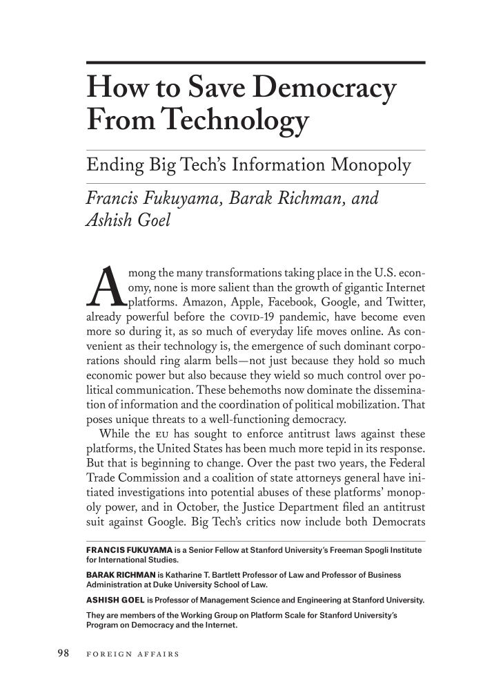 handle is hein.journals/fora100 and id is 100 raw text is: How to Save Democracy
From Technology
Ending Big Tech's Information Monopoly
Francis Fukuyama, Barak Richman, and
Ashish Goel
Among the many transformations taking place in the U.S. econ-
omy, none is more salient than the growth of gigantic Internet
platforms. Amazon, Apple, Facebook, Google, and Twitter,
already powerful before the coveD-19 pandemic, have become even
more so during it, as so much of everyday life moves online. As con-
venient as their technology is, the emergence of such dominant corpo-
rations should ring alarm bells-not just because they hold so much
economic power but also because they wield so much control over po-
litical communication. These behemoths now dominate the dissemina-
tion of information and the coordination of political mobilization. That
poses unique threats to a well-functioning democracy.
While the EU has sought to enforce antitrust laws against these
platforms, the United States has been much more tepid in its response.
But that is beginning to change. Over the past two years, the Federal
Trade Commission and a coalition of state attorneys general have ini-
tiated investigations into potential abuses of these platforms' monop-
oly power, and in October, the Justice Department filed an antitrust
suit against Google. Big Tech's critics now include both Democrats
FRANCIS FUKUYAMA is a Senior Fellow at Stanford University's Freeman Spogli Institute
for International Studies.
BARAK RICHMAN is Katharine T. Bartlett Professor of Law and Professor of Business
Administration at Duke University School of Law.
ASHISH GOEL is Professor of Management Science and Engineering at Stanford University.
They are members of the Working Group on Platform Scale for Stanford University's
Program on Democracy and the Internet.

98  FOREIGN AFFAIRS


