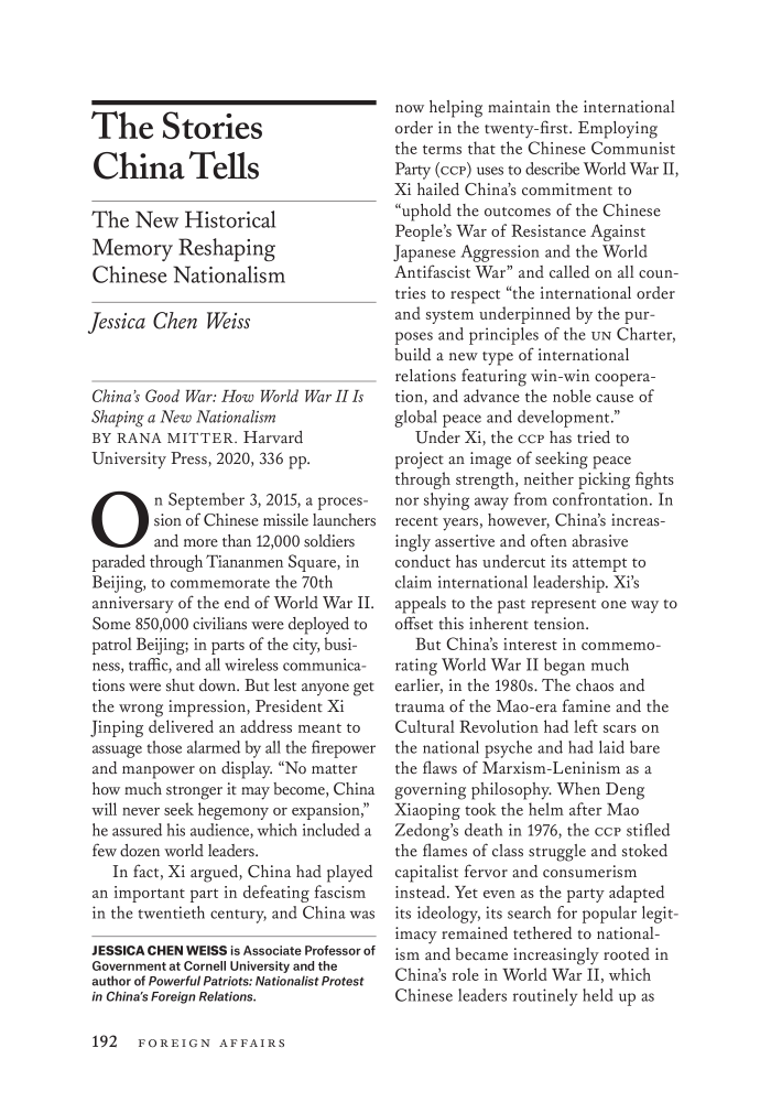 handle is hein.journals/fora100 and id is 410 raw text is: The StoriesChina TellsThe New HistoricalMemory ReshapingChinese NationalismJessica Chen WeissChina's Good War: How World War I IsShaping a New NationalismBY RANA MITTER. HarvardUniversity Press, 2020, 336 pp.On September 3, 2015, a proces-sion of Chinese missile launchersand more than 12,000 soldiersparaded through Tiananmen Square, inBeijing, to commemorate the 70thanniversary of the end of World War II.Some 850,000 civilians were deployed topatrol Beijing; in parts of the city, busi-ness, traffic, and all wireless communica-tions were shut down. But lest anyone getthe wrong impression, President XiJinping delivered an address meant toassuage those alarmed by all the firepowerand manpower on display. No matterhow much stronger it may become, Chinawill never seek hegemony or expansion,he assured his audience, which included afew dozen world leaders.In fact, Xi argued, China had playedan important part in defeating fascismin the twentieth century, and China wasJESSICA CHEN WEISS is Associate Professor ofGovernment at Cornell University and theauthor of Powerful Patriots: Nationalist Protestin China's Foreign Relations.now helping maintain the internationalorder in the twenty-first. Employingthe terms that the Chinese CommunistParty (ccp) uses to describe World War II,Xi hailed China's commitment touphold the outcomes of the ChinesePeople's War of Resistance AgainstJapanese Aggression and the WorldAntifascist War and called on all coun-tries to respect the international orderand system underpinned by the pur-poses and principles of the UN Charter,build a new type of internationalrelations featuring win-win coopera-tion, and advance the noble cause ofglobal peace and development.Under Xi, the ccp has tried toproject an image of seeking peacethrough strength, neither picking fightsnor shying away from confrontation. Inrecent years, however, China's increas-ingly assertive and often abrasiveconduct has undercut its attempt toclaim international leadership. Xi'sappeals to the past represent one way tooffset this inherent tension.But China's interest in commemo-rating World War II began muchearlier, in the 1980s. The chaos andtrauma of the Mao-era famine and theCultural Revolution had left scars onthe national psyche and had laid barethe flaws of Marxism-Leninism as agoverning philosophy. When DengXiaoping took the helm after MaoZedong's death in 1976, the ccp stifledthe flames of class struggle and stokedcapitalist fervor and consumerisminstead. Yet even as the party adaptedits ideology, its search for popular legit-imacy remained tethered to national-ism and became increasingly rooted inChina's role in World War II, whichChinese leaders routinely held up as192 FOREIGN AFFAIRS