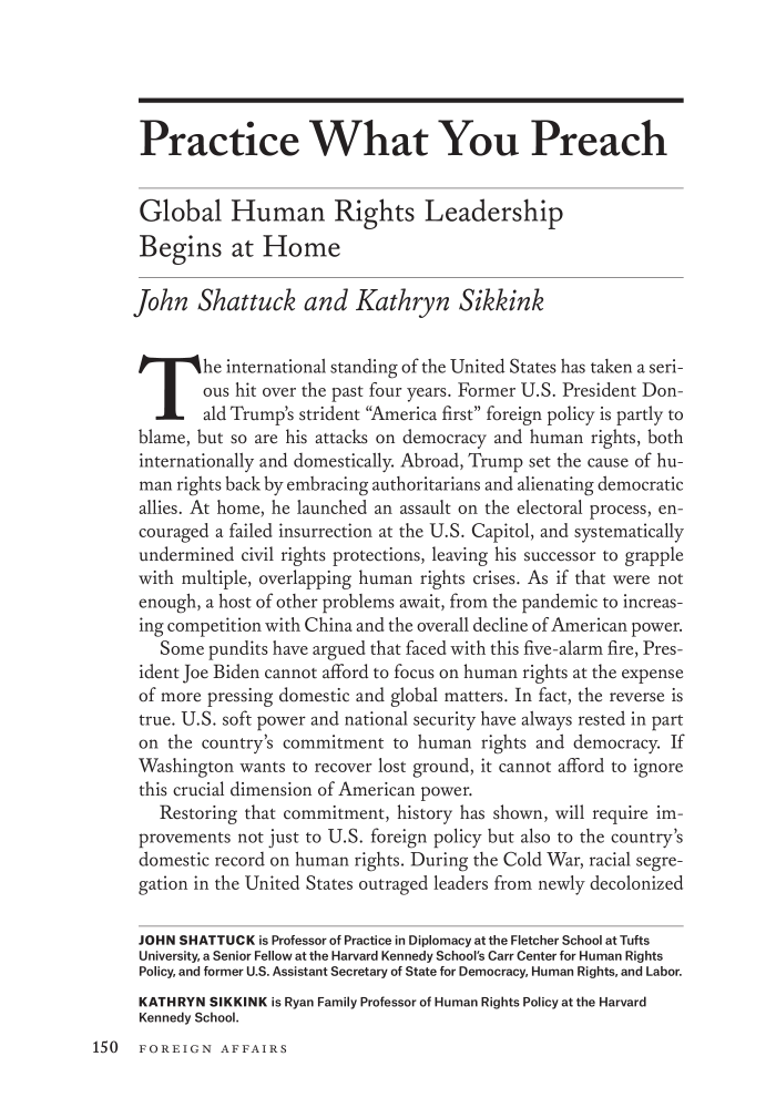 handle is hein.journals/fora100 and id is 600 raw text is: Practice What You Preach
Global Human Rights Leadership
Begins at Home
John Shattuck and Kathryn Sikkink
The international standing of the United States has taken a seri-
ous hit over the past four years. Former U.S. President Don-
ald Trump's strident America first foreign policy is partly to
blame, but so are his attacks on democracy and human rights, both
internationally and domestically. Abroad, Trump set the cause of hu-
man rights back by embracing authoritarians and alienating democratic
allies. At home, he launched an assault on the electoral process, en-
couraged a failed insurrection at the U.S. Capitol, and systematically
undermined civil rights protections, leaving his successor to grapple
with multiple, overlapping human rights crises. As if that were not
enough, a host of other problems await, from the pandemic to increas-
ing competition with China and the overall decline of American power.
Some pundits have argued that faced with this five-alarm fire, Pres-
ident Joe Biden cannot afford to focus on human rights at the expense
of more pressing domestic and global matters. In fact, the reverse is
true. U.S. soft power and national security have always rested in part
on the country's commitment to human rights and democracy. If
Washington wants to recover lost ground, it cannot afford to ignore
this crucial dimension of American power.
Restoring that commitment, history has shown, will require im-
provements not just to U.S. foreign policy but also to the country's
domestic record on human rights. During the Cold War, racial segre-
gation in the United States outraged leaders from newly decolonized
JOHN SHATTUCK is Professor of Practice in Diplomacy at the Fletcher School at Tufts
University, a Senior Fellow at the Harvard Kennedy School's Carr Center for Human Rights
Policy, and former U.S. Assistant Secretary of State for Democracy, Human Rights, and Labor.
KATHRYN SIKKINK is Ryan Family Professor of Human Rights Policy at the Harvard
Kennedy School.

150 FOREIGN AFFAIRS


