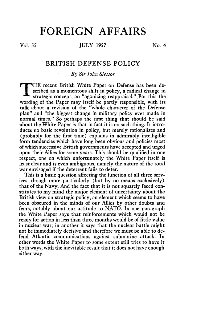 handle is hein.journals/fora35 and id is 561 raw text is: FOREIGN AFFAIRSVol. 35                 JULY 1957                     No. 4BRITISH DEFENSE POLICYBy Sir John SlessorHE recent British White Paper on Defense has been de-scribed as a momentous shift in policy, a radical change instrategic concept, an agonizing reappraisal. For this thewording of the Paper may itself be partly responsible, with itstalk about a revision of the whole character of the Defenseplan and the biggest change in military policy ever made innormal times. So perhaps the first thing that should be saidabout the White Paper is that in fact it is no such thing. It intro-duces no basic revolution in policy, but merely rationalizes and(probably for the first time) explains in admirably intelligibleform tendencies which have long been obvious and policies mostof which successive British governments have accepted and urgedupon their Allies for some years. This should be qualified in onerespect, one on which unfortunately the White Paper itself isleast clear and is even ambiguous, namely the nature of the totalwar envisaged if the deterrent fails to deter.This is a basic question affecting the function of all three serv-ices, though more particularly (but by no means exclusively)that of the Navy. And the fact that it is not squarely faced con-stitutes to my mind the major element of uncertainty about theBritish view on strategic policy, an element which seems to havebeen obscured in the minds of our Allies by other doubts andfears, notably about our attitude to NATO. In one paragraphthe White Paper says that reinforcements which would not beready for action in less than three months would be of little valuein nuclear war; in another it says that the nuclear battle mightnot be immediately decisive and therefore we must be able to de-fend Atlantic communications against submarine attack. Inother words the White Paper to some extent still tries to have itboth ways, with the inevitable result that it does not have enougheither way.