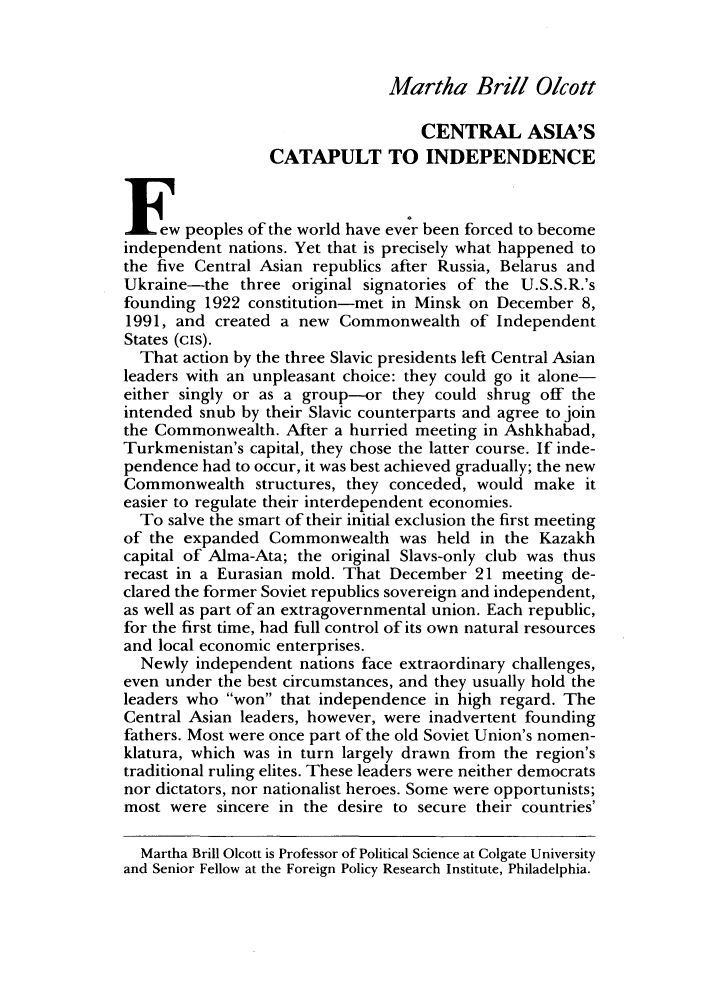handle is hein.journals/fora71 and id is 570 raw text is: Martha Brill O/cottCENTRAL ASIA'SCATAPULT TO INDEPENDENCEIE    peoples of the world have ever been forced to becomeindependent nations. Yet that is precisely what happened tothe five Central Asian republics after Russia, Belarus andUkraine-the three original signatories of the U.S.S.R.'sfounding 1922 constitution-met in Minsk on December 8,1991, and created a new Commonwealth of IndependentStates (cis).That action by the three Slavic presidents left Central Asianleaders with an unpleasant choice: they could go it alone-either singly or as a group-or they could shrug off theintended snub by their Slavic counterparts and agree to jointhe Commonwealth. After a hurried meeting in Ashkhabad,Turkmenistan's capital, they chose the latter course. If inde-pendence had to occur, it was best achieved gradually; the newCommonwealth structures, they conceded, would make iteasier to regulate their interdependent economies.To salve the smart of their initial exclusion the first meetingof the expanded Commonwealth was held in the Kazakhcapital of Alma-Ata; the original Slavs-only club was thusrecast in a Eurasian mold. That December 21 meeting de-clared the former Soviet republics sovereign and independent,as well as part of an extragovernmental union. Each republic,for the first time, had full control of its own natural resourcesand local economic enterprises.Newly independent nations face extraordinary challenges,even under the best circumstances, and they usually hold theleaders who won that independence in high regard. TheCentral Asian leaders, however, were inadvertent foundingfathers. Most were once part of the old Soviet Union's nomen-klatura, which was in turn largely drawn from the region'straditional ruling elites. These leaders were neither democratsnor dictators, nor nationalist heroes. Some were opportunists;most were sincere in the desire to secure their countries'Martha Brill Olcott is Professor of Political Science at Colgate Universityand Senior Fellow at the Foreign Policy Research Institute, Philadelphia.
