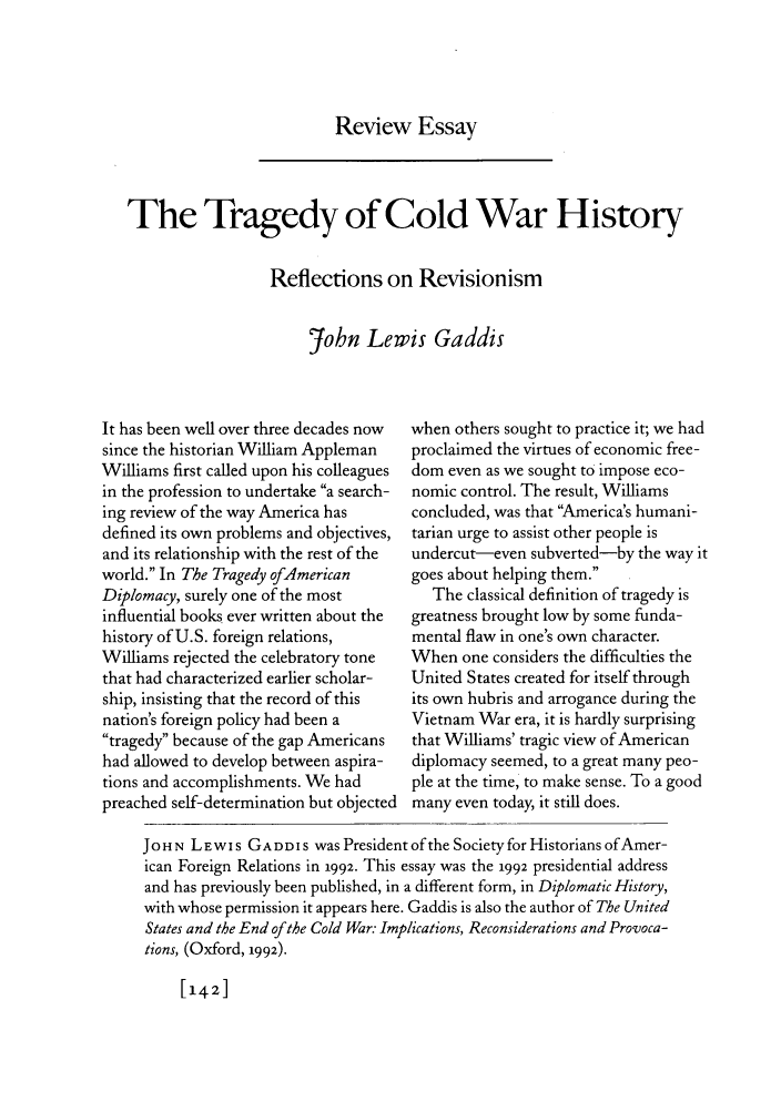 handle is hein.journals/fora73 and id is 150 raw text is: Review EssayThe Tragedy of Cold War HistoryReflections on Revisionism?fohn Lewis GaddisIt has been well over three decades nowsince the historian William ApplemanWilliams first called upon his colleaguesin the profession to undertake a search-ing review of the way America hasdefined its own problems and objectives,and its relationship with the rest of theworld. In The Tragedy ofAmericanDiplomacy, surely one of the mostinfluential books ever written about thehistory of U.S. foreign relations,Williams rejected the celebratory tonethat had characterized earlier scholar-ship, insisting that the record of thisnation's foreign policy had been atragedy because of the gap Americanshad allowed to develop between aspira-tions and accomplishments. We hadpreached self-determination but objectedwhen others sought to practice it; we hadproclaimed the virtues of economic free-dom even as we sought to impose eco-nomic control. The result, Williamsconcluded, was that America's humani-tarian urge to assist other people isundercut-even subverted-by the way itgoes about helping them.The classical definition of tragedy isgreatness brought low by some funda-mental flaw in one's own character.When one considers the difficulties theUnited States created for itself throughits own hubris and arrogance during theVietnam War era, it is hardly surprisingthat Williams' tragic view of Americandiplomacy seemed, to a great many peo-ple at the time, to make sense. To a goodmany even today, it still does.JOHN LEwIs GADDIS was President of the Society for Historians of Amer-ican Foreign Relations in 1992. This essay was the 1992 presidential addressand has previously been published, in a different form, in Diplomatic History,with whose permission it appears here. Gaddis is also the author of The UnitedStates and the End ofthe Cold War: Implications, Reconsiderations and Provoca-tions, (Oxford, 1992).[142]