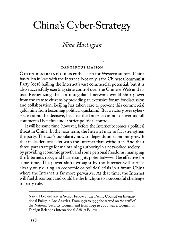 handle is hein.journals/fora80 and id is 364 raw text is: China's Cyber-Strategy
Nina Hacbigian
DANGEROUS LIAISON
OFTEN RESTRAINED in its enthusiasm for Western suitors, China
has fallen in love with the Internet. Not only is the Chinese Communist
Party (ccp) hailing the Internet's vast commercial potential, but it is
also successfully exerting state control over the Chinese Web and its
use. Recognizing that an unregulated network would shift power
from the state to citizens by providing an extensive forum for discussion
and collaboration, Beijing has taken care to prevent this commercial
gold mine from becoming political quicksand. But a victory over cyber-
space cannot be decisive, because the Internet cannot deliver its full
commercial benefits under strict political control.
It will be some time, however, before the Internet becomes a political
threat in China. In the near term, the Internet may in fact strengthen
the party. The ccp's popularity now so depends on economic growth
that its leaders are safer with the Internet than without it. And their
three-part strategy for maintaining authority in a networked society-
by providing economic growth and some personal freedoms, managing
the Internet's risks, and harnessing its potential-will be effective for
some time. The power shifts wrought by the Internet will surface
clearly only during an economic or political crisis in a future China
where the Internet is far more pervasive. At that time, the Internet
will fuel discontent and could be the linchpin to a successful challenge
to party rule.
NINA HACHIGIAN is Senior Fellow at the Pacific Council on Interna-
tional Policy in Los Angeles. From 1998 to 1999 she served on the staff of
the National Security Council and from 1999 to 2000 was a Council on
Foreign Relations International Affairs Fellow.

[118]


