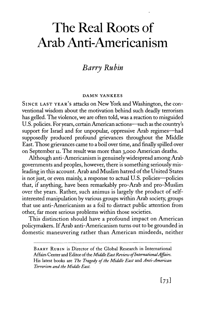 handle is hein.journals/fora81 and id is 1135 raw text is: The Real Roots of
Arab Anti-Americanism
Barry Rubin
DAMN YANKEES
SINCE LAST YEAR'S attacks on New York and Washington, the con-
ventional wisdom about the motivation behind such deadly terrorism
has gelled. The violence, we are often told, was a reaction to misguided
U.S. policies. For years, certain American actions-such as the country's
support for Israel and for unpopular, oppressive Arab regimes-had
supposedly produced profound grievances throughout the Middle
East. Those grievances came to a boil over time, and finally spilled over
on September u. The result was more than 3,000 American deaths.
Although anti-Americanism is genuinely widespread among Arab
governments and peoples, however, there is something seriously mis-
leading in this account. Arab and Muslim hatred of the United States
is not just, or even mainly, a response to actual U.S. policies-policies
that, if anything, have been remarkably pro-Arab and pro-Muslim
over the years. Rather, such animus is largely the product of self-
interested manipulation by various groups within Arab society, groups
that use anti-Americanism as a foil to distract public attention from
other, far more serious problems within those societies.
This distinction should have a profound impact on American
policymakers. If Arab anti-Americanism turns out to be grounded in
domestic maneuvering rather than American misdeeds, neither
BARRY RUBIN is Director of the Global Research in International
Affairs Center and Editor of the Middle East Review oflnternationalAffairs.
His latest books are The Tragedy of the Middle East and Anti-American
Terrorism and the Middle East.

[73]


