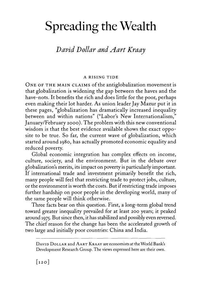 handle is hein.journals/fora81 and id is 126 raw text is: Spreading the Wealth
David Dollar and Aart Kraay
A RISING TIDE
ONE OF THE MAIN CLAIMS of the antiglobalization movement is
that globalization is widening the gap between the haves and the
have-nots. It benefits the rich and does little for the poor, perhaps
even making their lot harder. As union leader Jay Mazur put it in
these pages, globalization has dramatically increased inequality
between and within nations (Labor's New Internationalism,
January/February 2000). The problem with this new conventional
wisdom is that the best evidence available shows the exact oppo-
site to be true. So far, the current wave of globalization, which
started around 198o, has actually promoted economic equality and
reduced poverty.
Global economic integration has complex effects on income,
culture, society, and the environment. But in the debate over
globalization's merits, its impact on poverty is particularly important.
If international trade and investment primarily benefit the rich,
many people will feel that restricting trade to protect jobs, culture,
or the environment is worth the costs. But if restricting trade imposes
further hardship on poor people in the developing world, many of
the same people will think otherwise.
Three facts bear on this question. First, a long-term global trend
toward greater inequality prevailed for at least 200 years; it peaked
around 1975. But since then, it has stabilized and possibly even reversed.
The chief reason for the change has been the accelerated growth of
two large and initially poor countries: China and India.
DAVID DOLLAR and AART KRAAY are economists at the World Bank's
Development Research Group. The views expressed here are their own.

[120]


