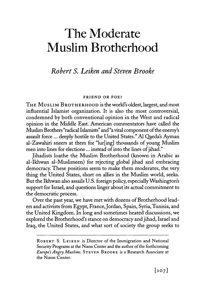 handle is hein.journals/fora86 and id is 303 raw text is: The ModerateMuslim BrotherhoodRobert S. Leiken and Steven BrookeFRIEND OR FOE?THE MUSLIM BROTHERHOOD is the world's oldest, largest, and mostinfluential Islamist organization. It is also the most controversial,condemned by both conventional opinion in the West and radicalopinion in the Middle East. American commentators have called theMuslim Brothers radical Islamists and a vital component of the enemy'sassault force ... deeply hostile to the United States. Al Qaeda's Aymanal-Zawahiri sneers at them for lur[ing] thousands of young Muslimmen into lines for elections ... instead of into the lines ofjihad.Jihadists loathe the Muslim Brotherhood (known in Arabic asal-Ikhwan al-Muslimeen) for rejecting global jihad and embracingdemocracy. These positions seem to make them moderates, the verything the United States, short on allies in the Muslim world, seeks.But the Ikhwan also assails U.S. foreign policy, especially Washington'ssupport for Israel, and questions linger about its actual commitment tothe democratic process.Over the past year, we have met with dozens of Brotherhood lead-ers and activists from Egypt, France,Jordan, Spain, Syria, Tunisia, andthe United Kingdom. In long and sometimes heated discussions, weexplored the Brotherhood's stance on democracy andjihad, Israel andIraq, the United States, and what sort of society the group seeks toROBERT S. LEIKEN is Director of the Immigration and NationalSecurity Programs at the Nixon Center and the author of the forthcomingEurope's Angry Muslims. ST EVEN BROOKE is a Research Associate atthe Nixon Center.[107]