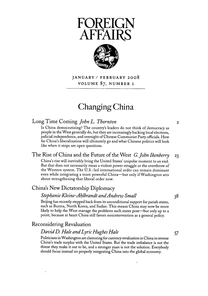 handle is hein.journals/fora87 and id is 1 raw text is: FOREIGNAFFAIRSJANUARY/ FEBRUARY 2OO8VOLUME 87, NUMBER 1Changing ChinaLong Time Coming John L. Thornton                                          2Is China democratizing? The country's leaders do not think of democracy aspeople in the West generally do, but they are increasingly backing local elections,judicial independence, and oversight of Chinese Communist Party officials. Howfar China's liberalization will ultimately go and what Chinese politics will looklike when it stops are open questions.The Rise of China and the Future of the West G.John Ikenberry             23China's rise will inevitably bring the United States' unipolar moment to an end.But that does not necessarily mean a violent power struggle or the overthrow ofthe Western system. The U.S.-led international order can remain dominanteven while integrating a more powerful China-but only if Washington setsabout strengthening that liberal order now.China's New Dictatorship DiplomacyStephanie Kleine-Ahlbrandt andAndrew Small                           38Beijing has recently stepped back from its unconditional support for pariah states,such as Burma, North Korea, and Sudan. This means China may now be morelikely to help the West manage the problems such. states pose-but only up to apoint, because at heart China still favors nonintervention as a general policy.Reconsidering RevaluationDavid D. Hale and Lyric Hughes Hale                                   57Politicians in Washington are clamoring for currency revaluation in China to reverseChina's trade surplus with the United States. But the trade imbalance is not thethreat they make it out to be, and a stronger yuan is not the solution. Everybodyshould focus instead on properly integrating China into the global economy.