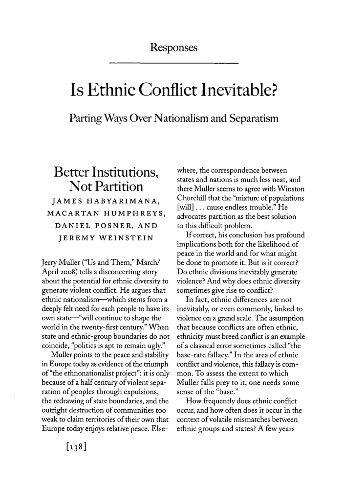 handle is hein.journals/fora87 and id is 722 raw text is: Responses

Is Ethnic Conflict Inevitable?
Parting Ways Over Nationalism and Separatism

Better Institutions,
Not Partition
JAMES HABYARIMANA,
MACARTAN HUMPHREYS,
DANIEL POSNER, AND
JEREMY WEINSTEIN
Jerry Muller (Us and Them, March/
April 2008) tells a disconcerting story
about the potential for ethnic diversity to
generate violent conflict. He argues that
ethnic nationalism-which stems from a
deeply felt need for each people to have its
own state--will continue to shape the
world in the twenty-first century. When
state and ethnic-group boundaries do not
coincide, politics is apt to remain ugly.
Muller points to the peace and stability
in Europe today as evidence of the triumph
of the ethnonationalist project: it is only
because of a half century of violent sepa-
ration of peoples through expulsions,
the redrawing of state boundaries, and the
outright destruction of communities too
weak to claim territories of their own that
Europe today enjoys relative peace. Else-

where, the correspondence between
states and nations is much less neat, and
there Muller seems to agree with Winston
Churchill that the mixture of populations
[will] ... cause endless trouble. He
advocates partition as the best solution
to this difficult problem.
If correct, his conclusion has profound
implications both for the likelihood of
peace in the world and for what might
be done to promote it. But is it correct?
Do ethnic divisions inevitably generate
violence? And why does ethnic diversity
sometimes give rise to conflict?
In fact, ethnic differences are not
inevitably, or even commonly, linked to
violence on a grand scale. The assumption
that because conflicts are often ethnic,
ethnicity must breed conflict is an example
of a classical error sometimes called the
base-rate fallacy. In the area of ethnic
conflict and violence, this fallacy is com-
mon. To assess the extent to which
Muller falls prey to it, one needs some
sense of the base.
How frequently does ethnic conflict
occur, and how often does it occur in the
context of volatile mismatches between
ethnic groups and states? A few years

138]


