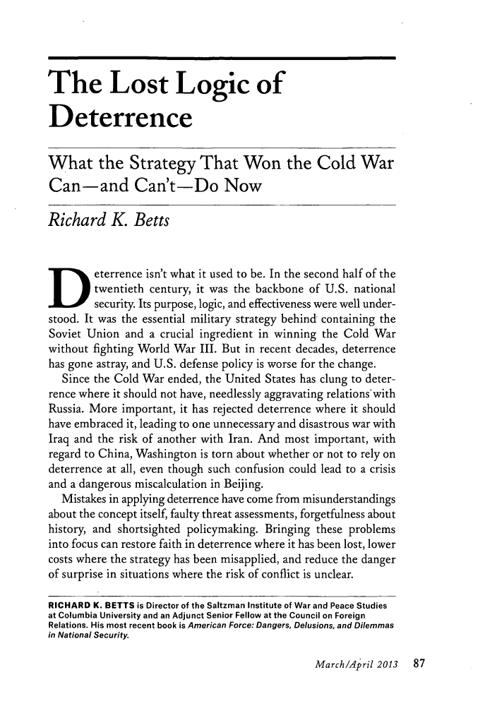 handle is hein.journals/fora92 and id is 417 raw text is: ï»¿The Lost Logic ofDeterrenceWhat the Strategy That Won the Cold WarCan-and Can't-Do NowRichard K. BettsDeterrence isn't what it used to be. In the second half of thetwentieth century, it was the backbone of U.S. nationalsecurity. Its purpose, logic, and effectiveness were well under-stood. It was the essential military strategy behind- containing theSoviet Union and a crucial ingredient in winning the Cold Warwithout fighting World War III. But in recent decades, deterrencehas gone astray, and U.S. defense policy is worse for the change.Since the Cold War ended, the United States has clung to deter-rence where it should not have, needlessly aggravating relations'withRussia. More important, it has rejected deterrence where it shouldhave embraced it, leading to one unnecessary and disastrous war withIraq and the risk of another with Iran. And most important, withregard to China, Washington is torn about whether or not to rely ondeterrence at all, even though such confusion could lead to a crisisand a dangerous miscalculation in Beijing.Mistakes in applying deterrence have come from misunderstandingsabout the concept itself, faulty threat assessments, forgetfulness abouthistory, and shortsighted policymaking. Bringing these problemsinto focus can restore faith in deterrence where it has been lost, lowercosts where the strategy has been misapplied, and reduce the dangerof surprise in situations where the risk of conflict is unclear.RICHARD K. BETTS is Director of the Saltzman Institute of War and Peace Studiesat Columbia University and an Adjunct Senior Fellow at the Council on ForeignRelations. His most recent book is American Force: Dangers, Delusions, and Dilemmasin National Security.March/April 2013   87