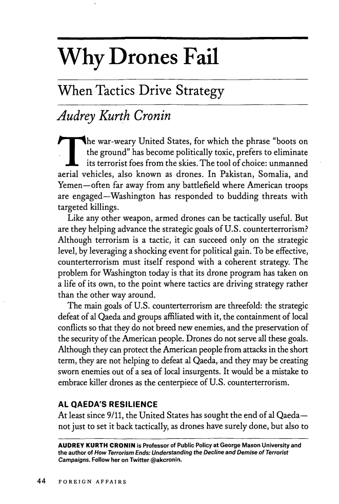 handle is hein.journals/fora92 and id is 860 raw text is: ï»¿Why Drones FailWhen Tactics Drive StrategyAudrey Kurth CroninThe war-weary United States, for which the phrase boots onthe ground has become politically toxic, prefers to eliminateits terrorist foes from the skies. The tool of choice: unmannedaerial vehicles, also known as drones. In Pakistan, Somalia, andYemen-often far away from any battlefield where American troopsare engaged-Washington has responded to budding threats withtargeted killings.Like any other weapon, armed drones can be tactically useful. Butare they helping advance the strategic goals of U.S. counterterrorism?Although terrorism is a tactic, it can succeed only on the strategiclevel, by leveraging a shocking event for political gain. To be effective,counterterrorism must itself respond with a coherent strategy. Theproblem for Washington today is that its drone program has taken ona life of its own, to the point where tactics are driving strategy ratherthan the other way around.The main goals of U.S. counterterrorism are threefold: the strategicdefeat of al Qaeda and groups affiliated with it, the containment of localconflicts so that they do not breed new enemies, and the preservation ofthe security of the American people. Drones do not serve all these goals.Although they can protect the American people from attacks in the shortterm, they are not helping to defeat al Qaeda, and they may be creatingsworn enemies out of a sea of local insurgents. It would be a mistake toembrace killer drones as the centerpiece of U.S. counterterrorism.AL QAEDA'S RESILIENCEAt least since 9/11, the United States has sought the end of al Qaeda-not just to set it back tactically, as drones have surely done, but also toAUDREY KURTH CRONIN is Professor of Public Policy at George Mason University andthe author of How Terrorism Ends: Understanding the Decline and Demise of TerroristCampaigns. Follow her on Twitter @akcronin.44  FOREIGN AFFAIRS