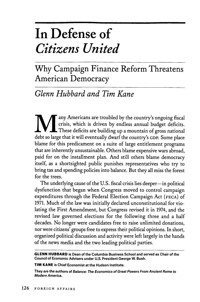 handle is hein.journals/fora92 and id is 962 raw text is: ï»¿In Defense ofCitizens UnitedWhy Campaign Finance Reform ThreatensAmerican DemocracyGlenn Hubbard and Tim Kaneany Americans are troubled by the country's ongoing fiscalcrisis, which is driven by endless annual budget deficits.These deficits are building up a mountain of gross nationaldebt so large that it will eventually dwarf the country's GDP. Some placeblame for this predicament on a suite of large entitlement programsthat are inherently unsustainable. Others blame expensive wars abroad,paid for on the installment plan. And still others blame democracyitself, as a shortsighted public punishes representatives who try tobring tax and spending policies into balance. But they all miss the forestfor the trees.The underlying cause of the U.S. fiscal crisis lies deeper-in politicaldysfunction that began when Congress moved to control campaignexpenditures through the Federal Election Campaign Act (FECA) Of1971. Much of the law was initially declared unconstitutional for vio-lating the First Amendment, but Congress revised it in 1974, and therevised law governed elections for the following three and a halfdecades. No longer were candidates free to raise unlimited donations,nor were citizens' groups free to express their political opinions. In short,organized political discussion and activity were left largely in the handsof the news media and the two leading political parties.GLENN HUBBARD is Dean of the Columbia Business School and served as Chair of theCouncil of Economic Advisers under U.S. President George W. Bush.TIM KANE is Chief Economist at the Hudson Institute.They are the authors of Balance: The Economics of Great Powers From Ancient Rome toModern America.126 FOREIGN AFFAIRS