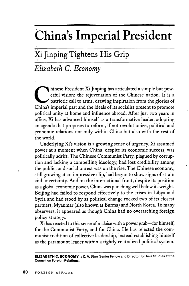 handle is hein.journals/fora93 and id is 1316 raw text is: China's Imperial PresidentXi Jinping Tightens His GripElizabeth C. EconomyChinese President Xi Jinping has articulated a simple but pow-erful vision: the rejuvenation of the Chinese nation. It ispatriotic call to arms, drawing inspiration from the glories ofChina's imperial past and the ideals of its socialist present to promotepolitical unity at home and influence abroad. After just two years inoffice, Xi has advanced himself as a transformative leader, adoptingan agenda that proposes to reform, if not revolutionize, political andeconomic relations not only within China but also with the rest ofthe world.Underlying Xi's vision is a growing sense of urgency. Xi assumedpower at a moment when China, despite its economic success, waspolitically adrift. The Chinese Communist Party, plagued by corrup-tion and lacking a compelling ideology, had lost credibility amongthe public, and social unrest was on the rise. The Chinese economy,still growing at an impressive clip, had begun to show signs of strainand uncertainty. And on the international front, despite its positionas a global economic power, China was punching well below its weight.Beijing had failed to respond effectively to the crises in Libya andSyria and had stood by as political change rocked two of its closestpartners, Myanmar (also known as Burma) and North Korea. To manyobservers, it appeared as though China had no overarching foreignpolicy strategy.Xi has reacted to this sense of malaise with a power grab-for himself,for the Communist Party, and for China. He has rejected the com-munist tradition of collective leadership, instead establishing himselfas the paramount leader within a tightly centralized political system.ELIZABETH C. ECONOMY is C. V. Starr Senior Fellow and Director for Asia Studies at theCouncil on Foreign Relations.80  FOREIGN AFFAIRS