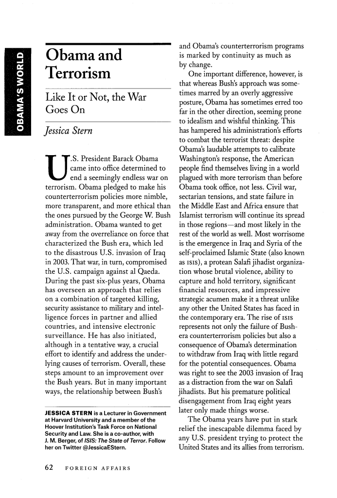 handle is hein.journals/fora94 and id is 1034 raw text is: 




Obama and

Terrorism

Like It or Not, the War
Goes On

Jessica Stern

.S. President Barack Obama

        came into office determined to
        end a seemingly endless war on
 terrorism. Obama pledged to make his
 counterterrorism policies more nimble,
 more transparent, and more ethical than
 the ones pursued by the George W. Bush
 administration. Obama wanted to get
 away from the overreliance on force that
 characterized the Bush era, which led
 to the disastrous U.S. invasion of Iraq
 in 2003. That war, in turn, compromised
 the U.S. campaign against al Qaeda.
 During the past six-plus years, Obama
 has overseen an approach that relies
 on a combination of targeted killing,
 security assistance to military and intel-
 ligence forces in partner and allied
 countries, and intensive electronic
 surveillance. He has also initiated,
 although in a tentative way, a crucial
 effort to identify and address the under-
 lying causes of terrorism. Overall, these
 steps amount to an improvement over
 the Bush years. But in many important
 ways, the relationship between Bush's

 JESSICA STERN is a Lecturer in Government
 at Harvard University and a member of the
 Hoover Institution's Task Force on National
 Security and Law. She is a co-author, with
 J. M. Berger, of ISIS: The State of Terror. Follow
 her on Twitter @JessicaEStern.


and Obama's counterterrorism programs
is marked by continuity as much as
by change.
   One important difference, however, is
that whereas Bush's approach was some-
times marred by an overly aggressive
posture, Obama has sometimes erred too
far in the other direction, seeming prone
to idealism and wishful thinking. This
has hampered his administration's efforts
to combat the terrorist threat: despite
Obama's laudable attempts to calibrate
Washington's response, the American
people find themselves living in a world
plagued with more terrorism than before
Obama took office, not less. Civil war,
sectarian tensions, and state failure in
the Middle East and Africa ensure that
Islamist terrorism will continue its spread
in those regions-and most likely in the
rest of the world as well. Most worrisome
is the emergence in Iraq and Syria of the
self-proclaimed Islamic State (also known
as isis), a protean Salafi jihadist organiza-
tion whose brutal violence, ability to
capture and hold territory, significant
financial resources, and impressive
strategic acumen make it a threat unlike
any other the United States has faced in
the contemporary era. The rise of Isis
represents not only the failure of Bush-
era counterterrorism policies but also a
consequence of Obama's determination
to withdraw from Iraq with little regard
for the potential consequences. Obama
was right to see the 2003 invasion of Iraq
as a distraction from the war on Salafi
jihadists. But his premature political
disengagement from Iraq eight years
later only made things worse.
   The Obama years have put in stark
relief the inescapable dilemma faced by
any U.S. president trying to protect the
United States and its allies from terrorism.


62  FOREIGN AFFAIRS


