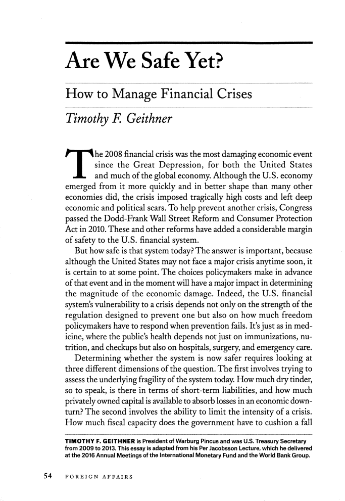 handle is hein.journals/fora96 and id is 68 raw text is: 




Are We Safe Yet?


How to Manage Financial Crises

Timothy R Geithner


T he 2008 financial crisis  was the most damaging economic event
        since the Great Depression,  for both the United  States
        and much of the global economy. Although the U.S. economy
emerged  from it more quickly and in better shape than many other
economies  did, the crisis imposed tragically high costs and left deep
economic and political scars. To help prevent another crisis, Congress
passed the Dodd-Frank Wall Street Reform and Consumer Protection
Act in 2010. These and other reforms have added a considerable margin
of safety to the U.S. financial system.
   But how safe is that system today? The answer is important, because
although the United States may not face a major crisis anytime soon, it
is certain to at some point. The choices policymakers make in advance
of that event and in the moment will have a major impact in determining
the magnitude  of the economic damage. Indeed, the U.S. financial
system's vulnerability to a crisis depends not only on the strength of the
regulation designed to prevent one but also on how much freedom
policymakers have to respond when prevention fails. It's just as in med-
icine, where the public's health depends not just on immunizations, nu-
trition, and checkups but also on hospitals, surgery, and emergency care.
   Determining whether  the system is now safer requires looking at
three different dimensions of the question. The first involves trying to
assess the underlying fragility of the system today. How much dry tinder,
so to speak, is there in terms of short-term liabilities, and how much
privately owned capital is available to absorb losses in an economic down-
turn? The second involves the ability to limit the intensity of a crisis.
How  much  fiscal capacity does the government have to cushion a fall

TIMOTHY F. GEITHNER is President of Warburg Pincus and was U.S. Treasury Secretary
from 2009 to 2013. This essay is adapted from his Per Jacobsson Lecture, which he delivered
at the 2016 Annual Meetings of the International Monetary Fund and the World Bank Group.


54   FOREIGN   AFFAIRS


