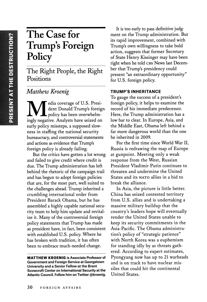 handle is hein.journals/fora96 and id is 476 raw text is: 





The Case for

Trump's Foreign

Policy

The   Right   People,   the  Right
Positions

Matthew Kroenig
Media coverage of U.S. Presi-
          dent Donald Trump's foreign
          policy has been overwhelm-
ingly negative. Analysts have seized on
early policy missteps, a supposed slow-
ness in staffing the national security
bureaucracy, and controversial statements
and actions as evidence that Trump's
foreign policy is already failing.
   But the critics have gotten a lot wrong
and failed to give credit where credit is
due. The Trump administration has left
behind the rhetoric of the campaign trail
and has begun to adopt foreign policies
that are, for the most part, well suited to
the challenges ahead. Trump inherited a
crumbling  international order from
President Barack Obama,  but he has
assembled a highly capable national secu-
rity team to help him update and revital-
ize it. Many of the controversial foreign
policy statements that Trump has made
as president have, in fact, been consistent
with established U.S. policy. Where he
has broken with tradition, it has often
been to embrace much-needed change.

MATTHEW   KROENIG  is Associate Professor of
Government and Foreign Service at Georgetown
University and a Senior Fellow at the Brent
Scowcroft Center on International Security at the
Atlantic Council. Follow him on Twitter @kroenig.


   It is too early to pass definitive judg-
ment on the Trump  administration. But
its rapid improvement, combined with
Trump's own willingness to take bold
action, suggests that former Secretary
of State Henry Kissinger may have been
right when he told CBS News last Decem-
ber that Trump's presidency could
present an extraordinary opportunity
for U.S. foreign policy.

TRUMP'S   INHERITANCE
To gauge the success of a president's
foreign policy, it helps to examine the
record of his immediate predecessor.
Here, the Trump administration has a
low bar to clear. In Europe, Asia, and
the Middle East, Obama left behind a
far more dangerous world than the one
he inherited in 2009.
   For the first time since World War II,
Russia is redrawing the map of Europe
at gunpoint. Meeting only a weak
response from the West, Russian
President Vladimir Putin continues to
threaten and undermine the United
States and its NATO allies in a bid to
break the alliance.
   In Asia, the picture is little better.
China  has seized contested territory
from U.S. allies and is undertaking a
massive military buildup that the
country's leaders hope will eventually
render the United States unable to
keep its security commitments in the
Asia-Pacific. The Obama administra-
tion's policy of strategic patience
with North Korea  was a euphemism
for standing idly by as threats gath-
ered. According to expert estimates,
Pyongyang  now  has up to 21 warheads
and is on track to have nuclear mis-
siles that could hit the continental
United States.


30    FOREIGN   AFFAIRS


