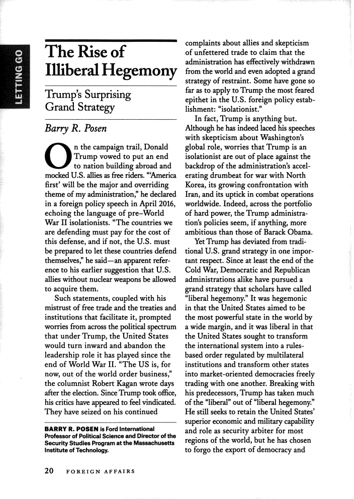 handle is hein.journals/fora97 and id is 238 raw text is: 




The Rise of

Illiberal Hegemony

Trump's Surprising
Grand Strategy

Barry R. Posen
On the campaign trail, Donald
        Trump vowed to put an end
        to nation building abroad and
mocked U.S. allies as free riders. 'America
first' will be the major and overriding
theme of my administration, he declared
in a foreign policy speech in April 2016,
echoing the language of pre-World
War II isolationists. The countries we
are defending must pay for the cost of
this defense, and if not, the U.S. must
be prepared to let these countries defend
themselves;' he said-an apparent refer-
ence to his earlier suggestion that U.S.
allies without nuclear weapons be allowed
to acquire them.
   Such statements, coupled with his
mistrust of free trade and the treaties and
institutions that facilitate it, prompted
worries from across the political spectrum
that under Trump, the United States
would turn inward and abandon the
leadership role it has played since the
end of World War II. The US is, for
now, out of the world order business,
the columnist Robert Kagan wrote days
after the election. Since Trump took office,
his critics have appeared to feel vindicated.
They have seized on his continued

BARRY R. POSEN is Ford International
Professor of Political Science and Director of the
Security Studies Program at the Massachusetts
Institute of Technology.


complaints about allies and skepticism
of unfettered trade to claim that the
administration has effectively withdrawn
from the world and even adopted a grand
strategy of restraint. Some have gone so
far as to apply to Trump the most feared
epithet in the U.S. foreign policy estab-
lishment: isolationist.
   In fact, Trump is anything but.
Although he has indeed laced his speeches
with skepticism about Washington's
global role, worries that Trump is an
isolationist are out of place against the
backdrop of the administration's accel-
erating drumbeat for war with North
Korea, its growing confrontation with
Iran, and its uptick in combat operations
worldwide. Indeed, across the portfolio
of hard power, the Trump administra-
tion's policies seem, if anything, more
ambitious than those of Barack Obama.
   Yet Trump has deviated from tradi-
tional U.S. grand strategy in one impor-
tant respect. Since at least the end of the
Cold War, Democratic and Republican
administrations alike have pursued a
grand strategy that scholars have called
liberal hegemony. It was hegemonic
in that the United States aimed to be
the most powerful state in the world by
a wide margin, and it was liberal in that
the United States sought to transform
the international system into a rules-
based order regulated by multilateral
institutions and transform other states
into market-oriented democracies freely
trading with one another. Breaking with
his predecessors, Trump has taken much
of the liberal out of liberal hegemony.
He still seeks to retain the United States'
superior economic and military capability
and role as security arbiter for most
regions of the world, but he has chosen
to forgo the export of democracy and


20  FOREIGN AFFAIRS



