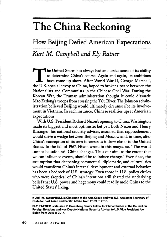 handle is hein.journals/fora97 and id is 278 raw text is: The China ReckoningHow Beijing Defied American ExpectationsKurt M. Campbell and Ely Ratner   Ihe United States has always had an outsize sense of its ability        to determine Chinas course. Again and again, its ambitions        have come up short. After World War II, George Marshall,the U.S. special envoy to China, hoped to broker a peace between theNationalists and Communists in the Chinese Civil War. During theKorean War, the Truman administration thought it could dissuadeMao Zedong's troops from crossing the Yalu River. The Johnson admin-istration believed Beijing would ultimately circumscribe its involve-ment in Vietnam. In each instance, Chinese realities upset Americanexpectations.  With U.S. President Richard Nixon's opening to China, Washingtonmade its biggest and most optimistic bet yet. Both Nixon and HenryKissinger, his national security adviser, assumed that rapprochementwould drive a wedge between Beijing and Moscow and, in time, alterChinas conception of its own interests as it drew closer to the UnitedStates. In the fall of 1967, Nixon wrote in this magazine, The worldcannot be safe until China changes. Thus our aim, to the extent thatwe can influence events, should be to induce change. Ever since, theassumption that deepening commercial, diplomatic, and cultural tieswould transform Chinas internal development and external behaviorhas been a bedrock of U.S. strategy. Even those in U.S. policy circleswho were skeptical of Chinas intentions still shared the underlyingbelief that U.S. power and hegemony could readily mold China to theUnited States' liking.KURT M. CAMPBELL is Chairman of the Asia Group and was U.S. Assistant Secretary ofState for East Asian and Pacific Affairs from 2009 to 2013.ELY RATNER is Maurice R. Greenberg Senior Fellow for China Studies at the Council onForeign Relations and was Deputy National Security Adviser to U.S. Vice President JoeBiden from 2015 to 2017.60   FOREIGN AFFAIRS