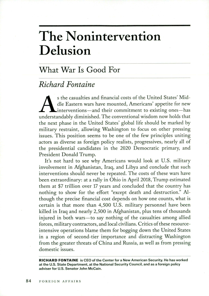 handle is hein.journals/fora98 and id is 1186 raw text is: 





The Nonintervention

Delusion


What War Is Good For

Richard Fontaine
As the casualties and financial   costs of the United States' Mid-
        die Eastern wars have mounted, Americans' appetite for new
        interventions-and their commitment to existing ones-has
understandably diminished. The conventional wisdom now holds that
the next phase in the United States' global life should be marked by
military restraint, allowing Washington to focus on other pressing
issues. This position seems to be one of the few principles uniting
actors as diverse as foreign policy realists, progressives, nearly all of
the presidential candidates in the 2020 Democratic primary, and
President Donald Trump.
   It's not hard to see why Americans would look at U.S. military
involvement in Afghanistan, Iraq, and Libya and conclude that such
interventions should never be repeated. The costs of these wars have
been extraordinary: at a rally in Ohio in April 2018, Trump estimated
them  at $7 trillion over 17 years and concluded that the country has
nothing to show for the effort except death and destruction. Al-
though the precise financial cost depends on how one counts, what is
certain is that more than 4,500 U.S. military personnel have been
killed in Iraq and nearly 2,500 in Afghanistan, plus tens of thousands
injured in both wars-to say nothing of the casualties among allied
forces, military contractors, and local civilians. Critics of these resource-
intensive operations blame them for bogging down the United States
in a region of second-tier importance and distracting Washington
from the greater threats of China and Russia, as well as from pressing
domestic issues.

RICHARD FONTAINE is CEO of the Center for a New American Security. He has worked
at the U.S. State Department, at the National Security Council, and as a foreign policy
adviser for U.S. Senator John McCain.


84   FOREIGN   AFFAIRS


