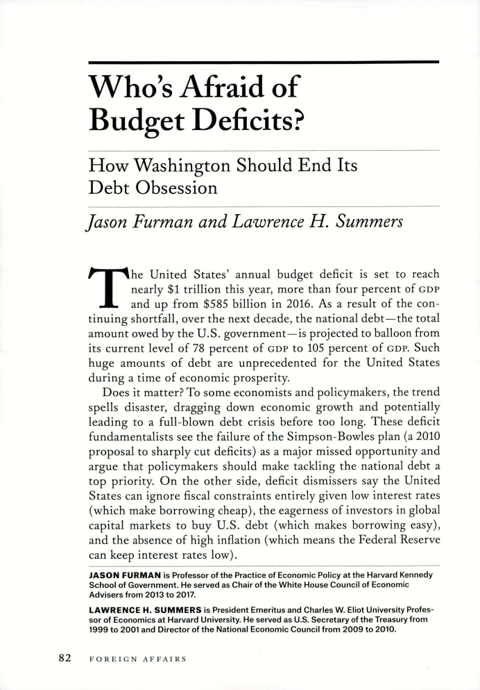 handle is hein.journals/fora98 and id is 308 raw text is: Who's Afraid ofBudget Deficits?How Washington Should End ItsDebt ObsessionJason   Furman and Lawrence H. SummersThe United States annual budget deficit is set to reach        nearly $1 trillion this year, more than four percent of GoP        and up from  $585 billion in 2016. As a result of the con- tinning shortfall, over the next decade, the national debt- the total amount owed by the U.  government-is  projected to balloon from its current level of 78 ercent of _,i to 105 percent of GoP. Such huge amounts  of debt are unprecedented  for the United States during a time of economic prosperity.   Does  it matter? To some economists and policymakers, the trend spells disaster, dragging down economic growth and potentially leading to a full--blown debt crisis before too long. These deficit fundamentalists see the failure of the Simpson-Bowles plan (a 2010 proposal to sharply cut deficits) as a major missed opportunity and argue that policymakers should make tackling the national debt a top priority. On the other side, deficit dismissers say the United States can ignore fiscal constraints entirely given low interest rates (which make borrowing cheap), the eagerness of investors in global capital markets to buy U.S. debt (which makes borrowing easy), and the absence of high inflation (which means the Federal Reserve can keep interest rates low). JASON FURMAN is Professor of the Practice of Economic Policy at the Harvard Kennedy School of Government, He served as Chair of the White House Council of Economic Advisers from 2013 to 2017. LAWRENCE H. SUMMERS is President Emeritus and Charles W. Eliot University Profes- sor of Economics at Harvard University- He served as U.S. Secretary of the Treasury from 1999 to 2001 and Director of the National Economic Council from 2009 to 2010.82   rOREION   ArFAIRS