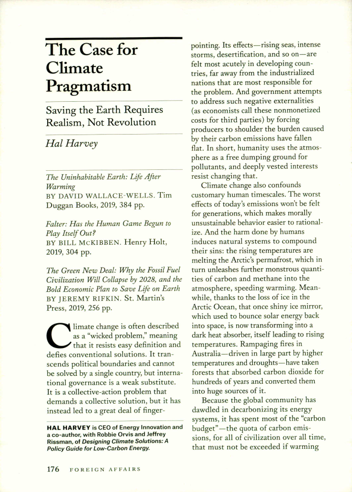 handle is hein.journals/fora99 and id is 806 raw text is: The Case forClimatePragmatismSaving the Earth RequiresRealism, Not Revolution[al HarveyM'e Utshabitab/e .arch: L , AerBY DAVID WALA C       -WELLS. TA,Duggan Books,201 .. 384 pp.fhhtr; .:ar the t ,..ana e ...n toPy ij  Out?B Y B II. ..(: M EKB  N, Henry Holt,2019, 304 pp.Te Green .New.ea: Why the ossil     e!Civilization W]I! Colse by 2028, and theBold iEcnone Plan to Save ife on LarchBY I EEMY RIF KIN. Sr. MartinPress. 2019, 256 pp.Sliniate change is often decribed        . s a wicked pronlet meaning        that it resists easy definition anddebes conventional           Itrta-scends political boundaries and cannotbe solved by a single countr, but interna--tional governance is a weak su sti tute.It is a collective-action problem thatdemands a collective solution, but i hasinstead led t a great deal of finger-HAL HARVEY is CEO of Energy Innovation anda co-author, with Robbie Orvis and JeffreyRissman, of Designing Climate Solutions: APolicy Guide for Low-Carbon Energypointing. Its effects -. rising seas intensestorms, desertibca ion. and sr on  arefelt most acutely in developing coun-tries, far away from the industrializednations that are most responsible forthe problem. And government attemptsto address such negative externalities(as economists call these nonmo-etizedcosts for third parties) by forcingproducers to shoulder the burden causedby their carbon emissions have fallenflat. In shot-i, humanity uses ttie atmusphere as a tree dumping ground foxpollutants. and deeply vested interestsretchanging that.   Clinate change also confoundscustomary human tirnescales. The worsteffects of today's emissions won't he tbeitfor generar ions, which makes morallvunsustainable behavior easier to ratioal-we. And the harm done by buInansinduces natural systems to compoundtheir sins: the rising temperatures aremelting the Arctic's permafost, which inturn unleashes further monstrous quanti-ties of carbon and methane into theatmosphere speeding warming. Mean-while, thanks to the lass of ice in theArctic Ocean, that once shiny ice mirror.which used to bou ..nce soxlar  energy' backinto space, is now transfbrming into adark heat absorber, itself leading to risingtemp-eratures. Rampaging tires inAustraa driven in large part y highaerternperamures and drough ts-----have takent-rests that :absorbed carbon dioxide (braandmeds of years anti c onvened themLno huge sources of it.   Because the global comnnurutv hasdawdled i- deca.lron i:rang tts energysystens, t has, spet most of the carbonbudget---the quota of carbon ems-sions, for all of civilization over all ime,that must not be exceeded itf war-minn,176    oxiu -z    t S Z