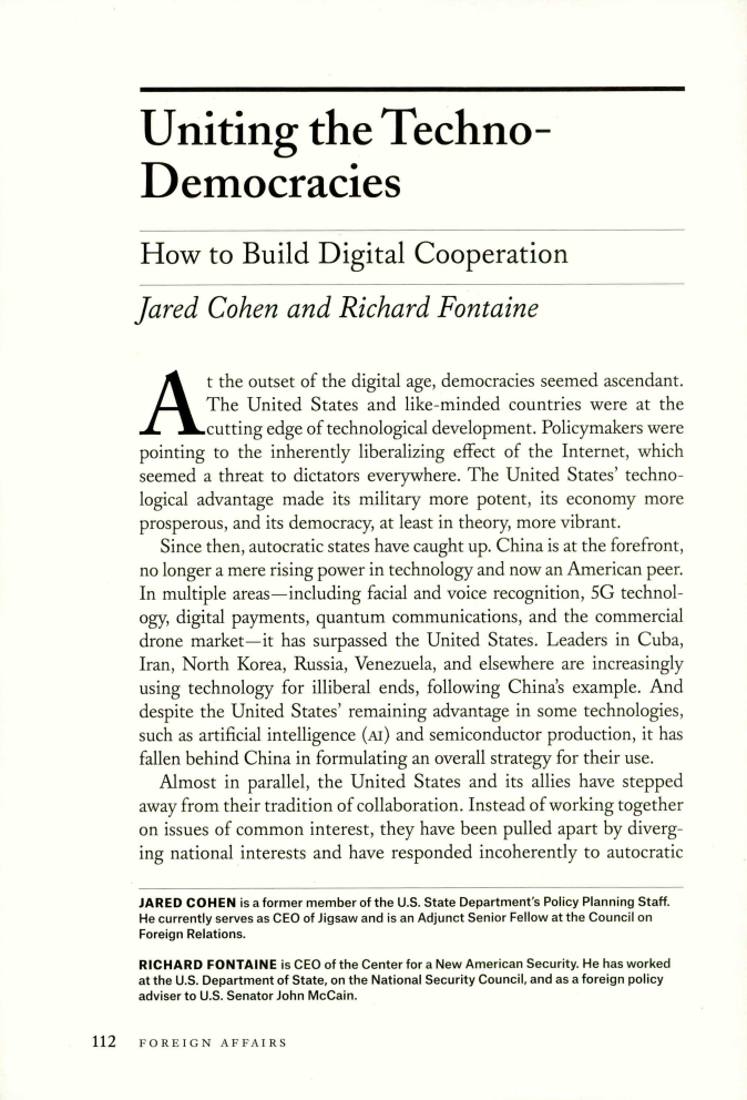 handle is hein.journals/fora99 and id is 1186 raw text is: 




Uniting the Techno-

Democracies


How to Build Digital Cooperation

fared Cohen and Richard Fontaine

At the outset of the digital age,   democracies seemed ascendant.

        The  United  States and like-minded countries were at the
        cutting edge of technological development. Policymakers were
 pointing to the inherently liberalizing effect of the Internet, which
 seemed a threat to dictators everywhere. The United States' techno-
 logical advantage made its military more potent, its economy more
 prosperous, and its democracy, at least in theory, more vibrant.
   Since then, autocratic states have caught up. China is at the forefront,
 no longer a mere rising power in technology and now an American peer.
 In multiple areas-including facial and voice recognition, 5G technol-
 ogy, digital payments, quantum communications, and the commercial
 drone market-it has surpassed the United States. Leaders in Cuba,
 Iran, North Korea, Russia, Venezuela, and elsewhere are increasingly
 using technology for illiberal ends, following China's example. And
 despite the United States' remaining advantage in some technologies,
 such as artificial intelligence (Ar) and semiconductor production, it has
 fallen behind China in formulating an overall strategy for their use.
   Almost  in parallel, the United States and its allies have stepped
 away from their tradition of collaboration. Instead of working together
 on issues of common interest, they have been pulled apart by diverg-
 ing national interests and have responded incoherently to autocratic

 JARED COHEN is a former member of the U.S. State Department's Policy Planning Staff.
 He currently serves as CEO of Jigsaw and is an Adjunct Senior Fellow at the Council on
 Foreign Relations.
 RICHARD FONTAINE is CEO of the Center for a New American Security. He has worked
 at the U.S. Department of State, on the National Security Council, and as a foreign policy
 adviser to U.S. Senator John McCain.


112  FOREIGN   AFFAIRS


