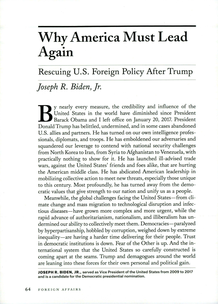 handle is hein.journals/fora99 and id is 274 raw text is: Why America Must LeadAgainRescuing U.S. Foreign Policy After TrumpJoseph R. Biden, Jr.By nearly every measure, the credibility and influence of the       United States in the world have diminished since President       Barack Obama  and I left office on January 20, 2017. President Donald Trump has belittled, undermined, and in some cases abandoned U.S. allies and partners. He has turned on our own intelligence profes- sionals, diplomats, and troops. He has emboldened our adversaries and squandered our leverage to contend with national security challenges from North Korea to Iran, from Syria to Afghanistan to Venezuela, with practically nothing to show for it. He has launched ill-advised trade wars, against the United States' friends and foes alike, that are hurting the American middle class. He has abdicated American leadership in mobilizing collective action to meet new threats, especially those unique to this century. Most profoundly, he has turned away from the demo- cratic values that give strength to our nation and unify us as a people.   Meanwhile, the global challenges facing the United States-from cli- mate change and mass migration to technological disruption and infec- tious diseases-have grown more complex and more urgent, while the rapid advance of authoritarianism, nationalism, and illiberalism has un- dermined our ability to collectively meet them. Democracies-paralyzed by hyperpartisanship, hobbled by corruption, weighed down by extreme inequality-are having a harder time delivering for their people. Trust in democratic institutions is down. Fear of the Other is up. And the in- ternational system that the United States so carefully constructed is coming apart at the seams. Trump and demagogues around the world are leaning into these forces for their own personal and political gain. JOSEPH R. BIDEN, JR., served as Vice President of the United States from 2009 to 2017 and is a candidate for the Democratic presidential nomination.64   FOREIGN   AFFAIRS